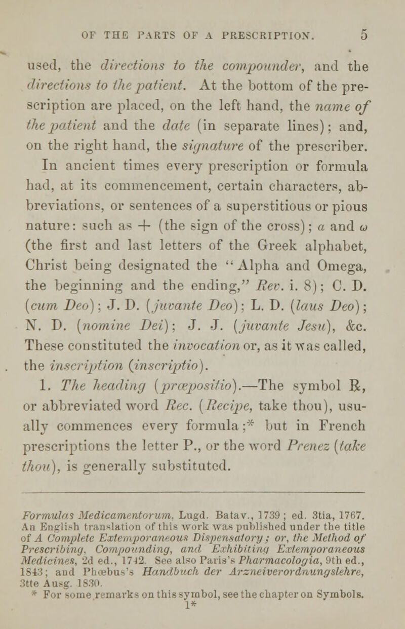 used, the directions to the compoundei\ and the directions to (he patient. At the bottom of the pre- scription are placed, on the left hand, the name of the patient and the date (in separate lines); and, on the right hand, the signature of the prescriber. In ancient times every prescription or formula had, at its commencement, certain characters, ab- breviations, or sentences of a superstitious or pious nature: such as + (the sign of the cross); a and u (the first and last letters of the Greek alphabet, Christ being designated the  Alpha and Omega, the beginning and the ending, Rev. i. 8); C. D. [cum Deo); J. D. (juvante Deo)-. L. D. (laus Deo); N. D. (nomine Dei); J. J. (juvante Jesu), &c. These constituted the invocation or, as it was called, the inscription (inscriptio), 1. The heading (pr&positio).—The symbol R, or abbreviated word Rec. (Recipe, take thou), usu- ally commences every formula:- but in French prescriptions the letter P., or the word Prenez (take thou), is generally substituted. Formulas Medicarnentorum. Lugd. Batav., 1739; ed. 3tia, 1767. An English translation of tliis work was published uuder the title of A Complete Extemporaneous! Dispensatory; or, the Method of Prescri \ounding, and Exhibiting Extemporaneous Medicines, 2d ed., 1742. See also Paris'* Pharmacoloyia, 9th ed., 1843; and Phcebus's Handbuch der Arzneiverordnungslehre, 3tte An-. * For some remarks on this symbol, see the chapter on Symbols. 1*