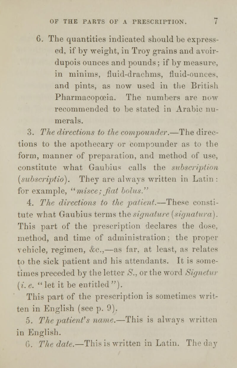 6. The quantities indicated should be express- ed, if by weight, in Troy grains and avoir- dupois ounces and pounds; if by measure, in minims, fluid-drachms, fluid-ounces, and pints, as now used in the British Pharmacopoeia. The numbers are now recommended to be stated in Arabic nu- merals. 3. The directions to the compounder.—The direc- tions to the apothecary or compounder as to the form, manner of preparation, and method of use, constitute what Gaubius calls the subscription [subscripHo). They are always written in Latin : for example, misce; fiat bolus. 4. The directions to the patient.—These consti- tute what Gaubius terms the signature [signatura). This part of the prescription declares the di method, and time of administration: the proper vehicle, regimen, &c,—as far, at least, as relates to the sick patient and his attendants. It is some- times preceded by the letter S., or the word Signetui [i.e. let it be entitled). This part of the prescription is sometimes writ- ten in English (see p. 9). 5. Tlie patient'* mi tin?.—This is always written in English. G. The date.—This is written in Latin, T