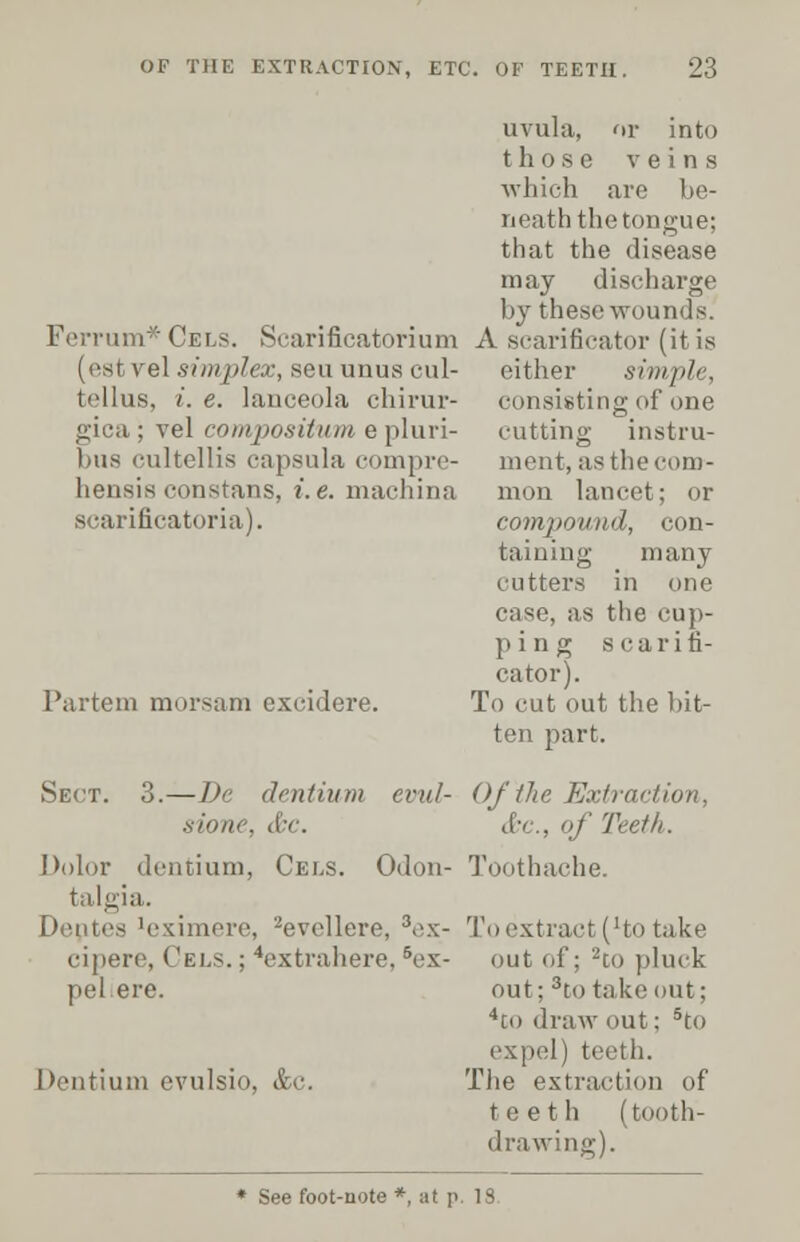 uvula, or into those veins which are be- neath the tongue; that the disease may discharge by these wounds. Ferrum*CELS. Searificatorium A scarificator (it is (est vel .simplex, seu unus cul- either simple, tellus, i.e. lanceola chirur- consisting of one gica; vel compositumepluri- cutting instru- bus cultellis capsula compre- ment,asthecom- hensis constans, i.e. machina mon lancet; or scarificatoria). compound, con- taiuing many cutters in one case, as the cup- ping scarifi- cator). To cut out the bit- ten part. Partem morsam excidere. s:Oit<'. (I ' . Odon- Sect. o.—!>'■ dentium evul- Of the Extinction, &c, of Teeth. Toothache. To extract (Ho take out of; 2tO pluck out; 3to take out; 4co draw out; 5to ex pel) teeth. The extraction of teeth (tooth- drawing). Dolor dentium, Cees. talgia. Dentes 'eximere, -evcllere, 3ex- cipere, Cels. ; 4extrahere, 5ex- pel ere. Dentium evulsio, &c. * See foot-note * at p. 13