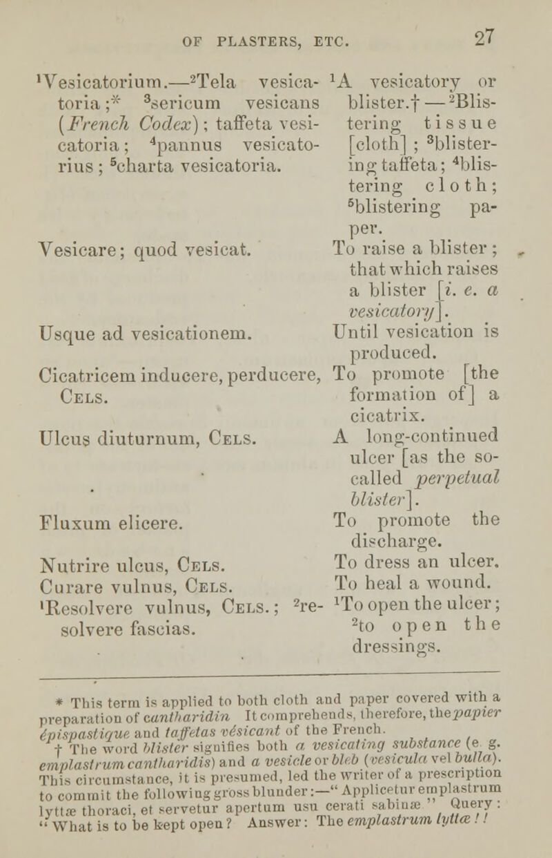 'Vesicatorium.—2Tela vesica- toria ;* 3sericum vesicans {French Codex); taffeta vesi- catoria; 4paunus vesicato- rius; 6charta vesicatoria. Vesicare; quod vesicat. Usque ad vesicationem. Cicatricem inducere, perducere. Cels. Ulcus diuturnum, Cels. Fluxum elicere. Nutrire ulcus, Cels. Curare vulnus, Cels. •Resolvere vulnus, Cels.; 2re- solvere fascias. JA vesicatory or blister.f — ^Blis- tering tissue [cloth] ; blister- ing taffeta; ''blis- tering cloth; blistering pa- per. To raise a blister ; that which raises a blister [i. e. a vesicatory]. Until vesication is produced. To promote [the formation of] a cicatrix. A long-continued ulcer [as the so- called perpetual blister]. To promote the discharge. To dress an ulcer. To heal a wound. 1Toopeu the ulcer; 2to open the dressings. * This term is applied to both cloth and paper covered with a preparation of oantharidin It comprehends, therefore, thepapier ('n/.yjasli'/ui and taffetas vesicant of the French. I The word blister signifies both a vesicating substance (e g. emplastrum cantharidis) and a vesieleorbU b (vesicula vel bulla). This circumstance, it is presumed, led the writer oi a prescription to commit the following gross blunder :-Applicetur emplastrum Iyttse thoraci.el servetur apertum usu cerati sabinee <Jue*f:  What is to he kept open ? Answer: The emplastrum lyttce !!