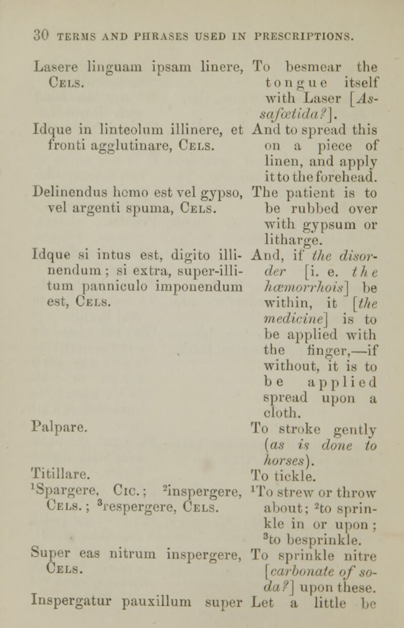 Lasere linguam ipsam linere, Cels. Idque in linteolum illinere, et fronti agglutinare, Cels. Delinendus homo est vel gypso, vel argenti spuma, Cels. Idque si intus est, digito ill I— nendum ; si extra, Buper-illi- tuin panniculo imponendum est, Ckls. Pul pare. Titillare. lSpargere, Cic.; 2inspergere, ( ri.s.; 8respergere, I Super eas nitrum inspergere, Cels. Inspergatur pauxillum super To besmear the to tl g u e itself with Laser [As- sqfoztida?]. And to spread this on a piece of linen, and apply ittothr forehead. The patient is to be rubbed over with gypsum or litharge. And, if the disor- der (i. e. /// e hcemorrhois] be within, it [the medicine] is to be applied with the finger,—if without, it is to be applied spread upon a cloth. To Btroke gently (as is (I uiw to horses). To tickle. 'To strew or throw about; -to sprin- kle in or upon : 3to besprinkle. To sprinkle nitre [ carbonate of so- iipon these. Lei a little be