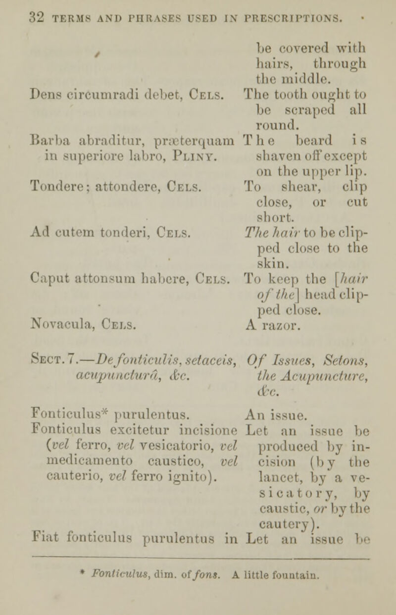 ivered with hairs, through the middle. Dens circumradi debet, Cels. The tooth ought to be Bcraped all round. Barba abraditur, praeterquam The beard is in superiore labro, Plint. shaven off except on the upper lip. Tondere; attondere, Cels. To shear, clip close, or cut short. Ail cutem tonderi, Cels. The hair to be clip- ped close to the skin. Caput attonsum habere, Cels. To keep the [hair qfthe] head clip- ped i Novacula, Cels. A razor. Sect. 7.—De/ontieulis,setaceis, Of Issues, Setons, aeupunctwrd, &c. the Acupuncture, &c. Fonticulus* purulentus. An issue Fonticulus excitetur incisione Let an issue he (eel ferro, vel vesicatorio, vel produced hy in- medicamento caustico, vel cision (by the cauterio, vel ferro ignito). lancet, by a ve- sica to ry, by caustic, or by the cautery). Fiat fonticulus purulentus in Let an ♦ Fonticulus, dim. of font. A little fountain.