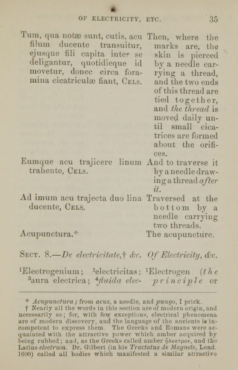 Turn, qua notas sunt, cuti iilum ducente transuitur, ejusque fili capita intei deligantur, quotidieque id movetur, donee circa fora- mina cicatriculse fiaut, Cels. Eumque acu trajicere linum trahente, Cels. Ad imum acu trajecta duo lina ducente, Cels. Acupunctural Then, where the marks are, the skin is pierced by a needle car- rying a thread, and the two ends of this thread are tied together, and the thread is moved daily un- til small cica- trices are formed about the orifi- ces. And to traverse it by a needle draw- ing a thread after it. Traversed at the bottom by a needle carrying two threads. The acupuncture. Sect. 8.—Be electricitate,^ &c. Of Electricity, &c. 'Electrogenium; 3aura electrica: 2electricitaa; *fluida elec- lElectrogen (the p r i n c /|> le or * Acupunctural from acus, a needle, and pungo, I prick. ■f Nearly all the words in this section areof modern origin,and ly so; for, with few exceptions, electrical phenomena are of modem discovery, and the language of the ancients is in- competent to express them The Greeks and Romans were ac- quainted with the attractive power which amber acquired by being rubbed ; an I, as (he Greeks called amber r/AexTpov, and the Latinseleclrum. Dr. Gilbert (in his Tractalusde Magnete, Lond. 1600) called all bodies which manifested a similar attractive