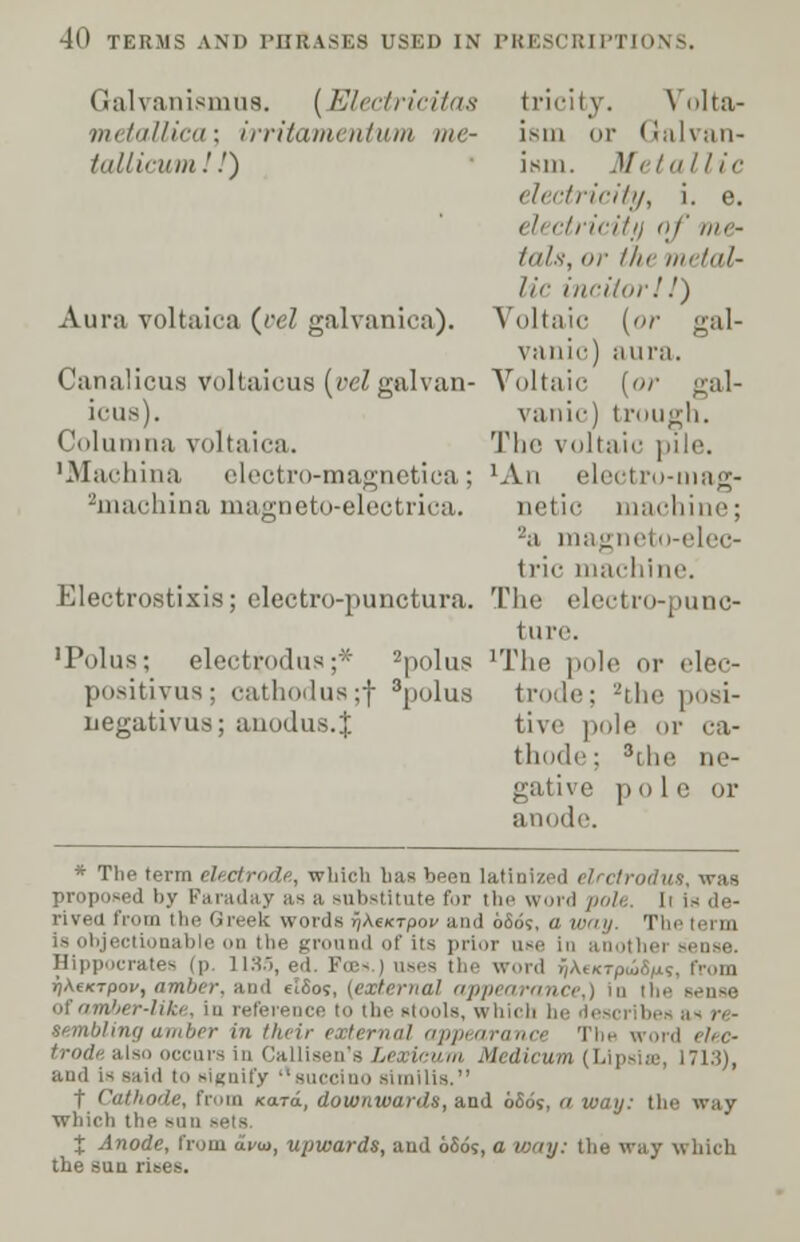 Galvanismus. [Electricitas tricity. Volta- metallica; irritamentum me- ism or Galvan- tallicum!!) ism. Metallic electricity, i. e. electricity of me- Inls, or the metal- lic inciiorl J) Aura voltaica (pel galvanica). Voltaic [or gal- vanic) aura. Canalicus voltaicus (velgalvan- Voltaic [or gal- icus). vanic) trough. Columna voltaica. The voltaic pile. ■Machina electro-magnetica; 'An electro-mag- 2machina magneto-electrica. netic machine; 2a magneto-elec- tric machine. Electrostixis; electro-punctura. The electro-punc- ture. 'Polus; electtodua;* 2polus lThe pole or elec- positivus; cathodua;f 3polus trode; 2the posi- negativus; anodus.J tive pole or ca- thode; 3[)ii- ne- gative pole or ide. * The term electrode, which bag been latinized elrctrodus, was proposed by Faraday as a substitute for the word poh I rived iV.ua the Greek words ^AeKTpop and 6809, a way. Thi is objectionable on the ground of its prior use Hippocrates (p. 1135, ed. Fees ) uses the word f/AtKTpuSfis, from i^AeicTpoi/, amber, and elSos, (external appeara; of amber-lik*. in reference to the stools, which semblingamber in their external appe* 1 eli-c- occurs in Calligen's Lexicum Medicum (Lipsite, 1713), and is said to signify guccino similis. t Cathode, from Kara, downwards, and 6605, <i way: the way which the sun % Anode, from a^io, upwards, and 66os, a way: the way which the sun rises.