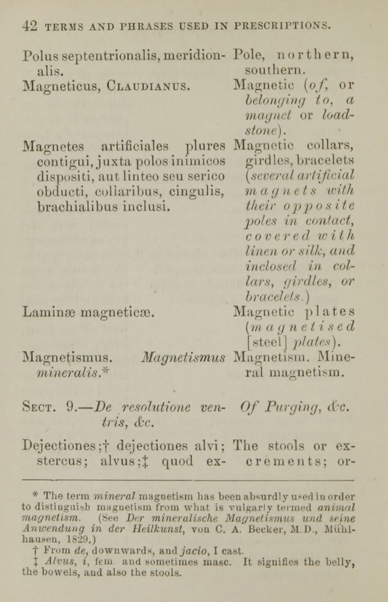 Polus septentrionalis, meridion- alis. Magneticus, Claudianus. Magnetes artificiales plures oontigui, juxta polos inimicos dispositi, aut linteo sen serico obducti, coliaribus, cingulis, brachialibua inclusi. Laminae magnetic*. Magne^ismus. Magnetismus mineralis.* Pole, northern, southern. Magnetic [of, or belonging to, a magnet or load- stone). Magnetic collars, girdles, bracelets [several artificial in a ;/ a r l s with their opp <> s ite poles in contact, r i> r e r t 'I V> i I ll Iiin ii or silk, dud inclosed in col- lars, bracelets.) Magnetic plates (/// u g n e I i s e d | steel | plates). Magnetism. Mine- ral magnetism. Sect. 9.—De resolutions ven- Of Purging, &c. //is, (fee. Dejectiones;f dejectiones alvi; The stools or ex- stercus; alvus:J quod ex- crements; or- * The term mineral magnetism has been absurdly ufed in order to distinguish magnetism from what is vulgarly termed at magnetism. (See Dir mineral'ische Magru Anwendung in der Htilkunsl, von C. A. Becker, Jl I), Miihl- hausen, t From de, downwards, ami jaeiu, I c J Alvus, i, fern and sometimes masc. It signifies the belly, the bowels, aud also the stools.