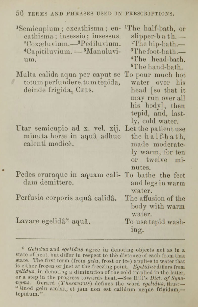 'Semicupium ; excathisma ; en- cathisma; insessio; insessus, 2Coxeeluvium.—'Pediluvium. 'Capitiluviuui. — BManuluvi- ura. Multa calida aqua per caput se tut uin perfundere,tumtepida, deinde frigida, Cels. Utar semicupio ad x. vel. xij. minuta horae in aqua adhuc calcnti modice. Pedes cruraque in aquam cali- dain demittere. Perfusio corporis aqua, calida. Lavare egelida* aqua. lThe half-bath, or slipper-b a th.— -The hip-bath.— 'The foot-bath.— 4The head-bath. BThe hand-bath. To pour much hot water over his head [ so that it may run over all his body], then tepid, and, last- ly, cold water. Let the patient use the h a 1 f-b a t h, made moderate- ly warm, for ten or twelve mi- nutes. To bathe the feet and legs in warm water. The affusion of the body with warm water. To use tepid wash- ing. * Oelidus and tcjtlidus agree in denoting objects not as in a state of heat, batdiffer in respect to the distance of each from thai state The first term (from gelu, frost or ice) applies to waterthal is either frozen or just at the freezing point. Egelidus diffei gelidus, in denoting a diminution of the cold implied in the latter, or a step in the progress towards heat.—See Bill's Vict of Syno- nyms. Gerard [Thesaurus) defines the word egeltdus, fthns:— Qimd gelu. amisit, et jam non est caiidum neque frigidum,— tepidum.