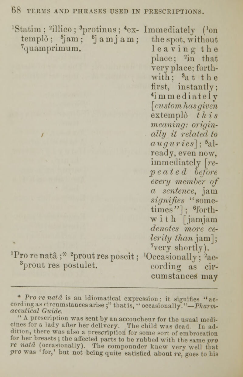 'Statim : 2il!ico ; 3protinus ; 4cx- Immediately ('on templd; ^jam ; 6jamjam; the spot,-without Tquamprimum. leaving the place: -in that veryplace; forth- with; 8at the first, instantly; 4i m medi ate] y [custom has given extemplo / // i s meaning: m i<jiu- i all 1/ it related f» a ugu ries]; 6al- ready, even now, immediately [re- peated before ever// incut her of a sentence, jam sitjnifirs some- times] ; 6forth- w i t h [jamjam <lcimti's more ce- lerity than jam]; 7very shortly). 'Prorenata;* 2proutresposcit; 'Occasionally; 2ac- sprout res postulet. cording as cir- cumstances may * Pro renatd is an idiomatical expression: it signifies ac- cording as circumstances arise ; that is, •' occasionally.—Pharm- aceutical Guide.  a prescription was sent by an accoucheur for (lie usual medi- cines for e lady after her delivery. The child was dead In ad- dition, there was also a prescription1 for some sorl ol for her breasts : the affected parts to be rubbed with the re nald (occasionally). The compounder knew very well that pro was 'for,' but not being quite satisfied about re, goes to his