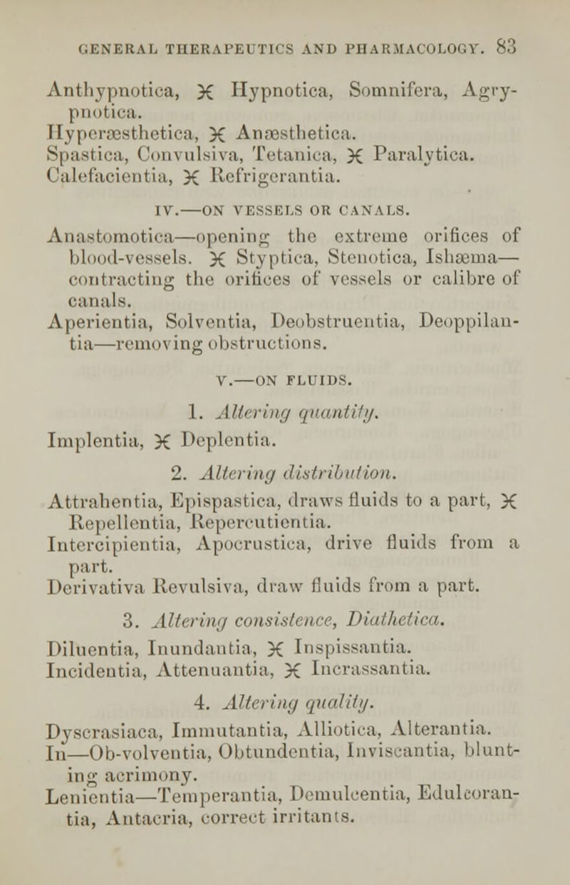 GENERAL THERAPE1 I l( - \ MJ PHARMACOLOG Anthypnotica, X Hypnotica, Somnifera, Agry- pnotica. Hypcra3sthetica, X AnsBsthetica. Spastica, Convulsiva, Tetaiiica, X Paralytica. Calefacicntia, X Refrigerantia. IV. ON VESSELS OR CANALS. Anastomotica—opening tin' extreme orifices of blood-vessels. X Styptica, Stenotica, Ishsema— contracting the orifices of vessels or calibre of canals. Aperientia, Solventia, Deobstruentia, Deoppilan- tia—removing obstructions. V. ON FLUIDS. 1. Altering quantity. Implentia, X Deplentia. 'J. Altering distribution. Attrahentia, EpiBpastica, draws fluids to a part, X Repellentia, Kepercutientia. Intercipientia, Apoorustica, drive fluids from a part. Derivativa Revulsiva, draw fluids from a part. 3. Altering consistence, Diathetica. Diluentia, Inundantia, X Inspissantia. Incidentia, Attenuantia, X Incrassantia. 4. Altering quality. Dyscrasiaca, Immutantia, Alliotica, Alterantia. In—Ob-volventia, Obtundentia, Inviscantia, blunt- ing acrimony. Lenientia—Temperantia, Demulcentia, Edulcoran^ tia, Antacria, correct irritants.