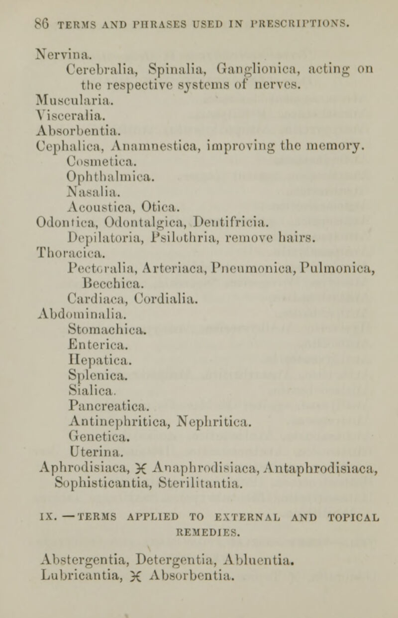 Nervina. Cerebralia, Spinalia, Ganglionica, acting on the respective systems of nerves. Muscularia. \ isceralia. Absorbentia. Cephalica, Anamnestioa, improving the memory. Cosmetica. (►phthalmioa. Nasalia. Acoustioa, Otica. Odontica, Odontalgica, Deutifricia. Depilatoria, Psiluthria, remove hairs. Thoracica. Pectoralia, Arteriaca, Pneumonica, Pulmonica, Becchica. (lardiaca, * Jordialia. Abdominalia. Stomaohica. Enterica. Hepatica. Splenica. Sialica Pancreatica. Antinephritica, Nephritica. I renetica. Uterii ia. Aphrodisiaca, X Anaphrodisiaca, Antapbrodisiaca, Suphisticaiitia, Sterilitantia. IX. —TERMS APPLIED TO EXTERNAL AND TOPICAL REMEDIES. Abstergentia, Detergentia, Abluentia. Lubricantia, X Absorbentia.