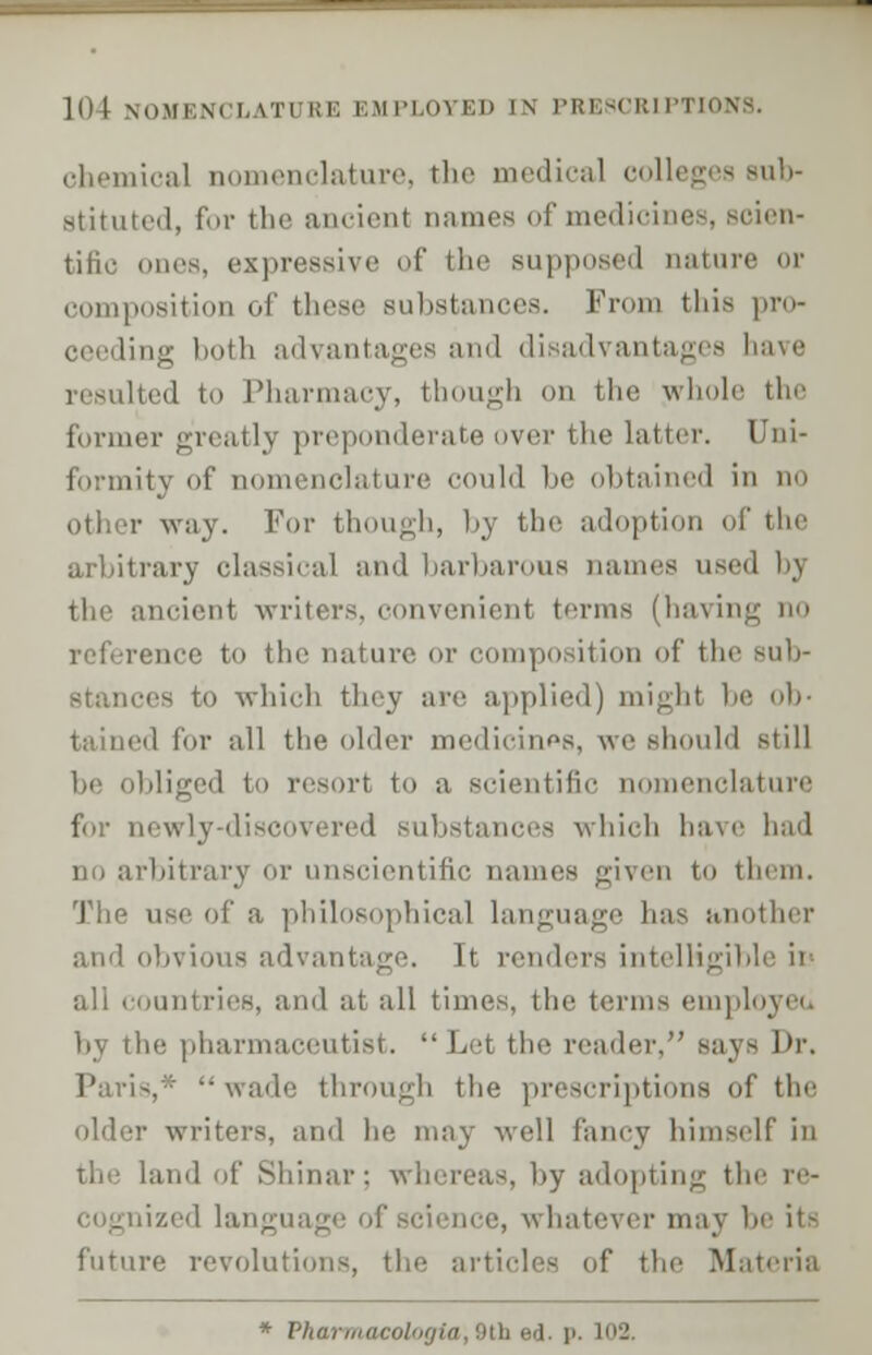 ]li| \umi:m i,\ti RE EMPLOYED IN PRESCRIPTIONS. chemical nomenclature, the medical colleges sub- stituted, for the ancienl names of medicines, scien- tific ones, expressive of the supposed nature or composition of these substances. From this pro- ceeding both advantages and disadvantages have resulted to Pharmacy, though on the whole the former greatly preponderate over the latter. I formity of nomenclature could be obtained in no other way. For though, by the adoption of the arbitrary classical and barbarous names used by the ancient writers, convenient terms (having no pence to the nature or composition of the sub- stances to which they are applied) might be ob- d for all the older medicines, we should still bliged to resort to a scientific nomenclature for newly-discovered substances which have had rbitrary or unscientific, names given to them. The use of a philosophical language has another and obvious advantage. It renders intelligible in all countries, and at all times, the terms employeo by the pharmaceutist. Let the reader. says Dr. Paris,-- wade through the prescriptions of the older writers, and lie may well fancy himself in the land of Shinar; whereas, by adopting the re- i/.ed language of science, whatever may be it- future revolutions, the articles of the Materia * Vharmacologia,§£b ed. p. i'J.