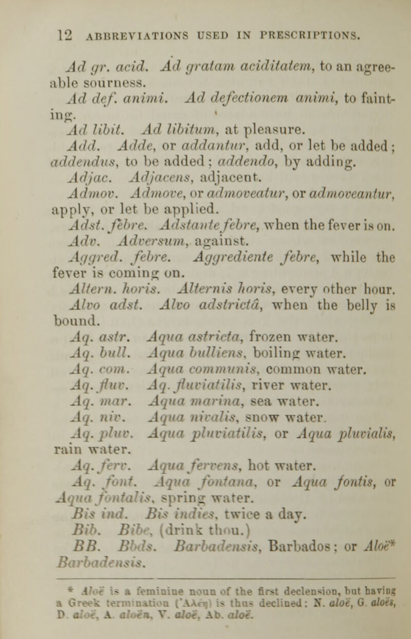 Ad gr. acid. Ad gratam aciditatem, to an agree- able sourness. Ad def. animi. Ad defectioncm animi, to faint- in,-. Ad libit. Ad libitum, at pleasure. Add. Adde, or addantur, add, or lei be added ; addendus, to be added ; addendo, by adding. Adjac. Adjacens, adjacent. Admov. Admove, or admoveatur, or admovt antur, apply, or let be applied. J'/x/. fibre. Adstantefibre, when the fever ia on. .!</'-. .IV, rsimi. against. Aggred. fibre. Aggrediente fibre, while the fever is coming on. Altera, horia. Altemis horis, every other hour. JVro </'/.</. J/r<< adstrictd, when the belly is bound. Aq. asir. ttricta, frozen water. .1'/. bull, .{qua buUiens, boiling water. Aq. com. Aqua communis, common water. Aq.tfuc. Aq. flwoiatilis, river water. Aq. mar. Aqua marina, sea water. . nir. Aqua nivalis, snow water. Aq. ]ihu\ Aqua pluviatilis, or Aqua pluvialis, rain water. Aq.firv. Aqua/err, us. hot water. Aq. font. Aqua fontama, or Aqua foil Aqu spring water. ml. Bis indies, twice a day. Bib. Bib-, (drink : BB. Bbds. Barbadensis, Barbados; or AloU* Barbadensis. feminine noun of the first declension, hut havio? is declined: K. aloe, G aloes,