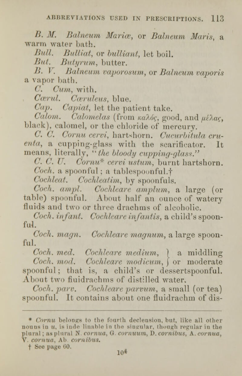 /.'. M. Balneum Marios, or Balneum Maris, a warn, water bath. Bull. Bulliat, or bulliant, let boil. But. Butyrum, hotter. /!. I . Balneum vaporosum, or Balneum vaporis a vapor bath. C Cum, with. Ccerul. Cceruleus, blue. ''>'/<. Capiat, lei the patient take. Calom. Calomelas (from /,..:■.<,. good, and/tlAa?, black), calomel, or the chloride of mercury. C. C. Coy//// <•<,/•/, hart-horn. <'amirla)ula cru- enta, a cupping-glass with the scarificator. It means, literally, //><• bloody cupping-glass. C. C. ('. Cornu* oervi ustum, burnt hartshorn. CocA. a spoonful ; a tablespounful.f Cochleat. Cochleatim, by spoonfuls. Coch. ampl. Cochleare amplum, a large (or table) spoonful. About half an ounce of watery fluids and two or three drachms of alcoholic. Coch. infant. Cochleare infantis, a child's spoon- ful. Coch. magn. Cochleare magnum, a large spoon- ful. Coch. med. Cochleare medium, ) a middling . mod. Cochleare modicum, j or moderate spoonful; that is, a child's or dessertspoonful. About two fiuidrachms of distilled water. . parv. Cochleareparvum, a small (or tea) spoonful. It contains about one fluidrachm of dis- • Cornu belongs to the fourth declension, but, like all other nouns in u. is inde Unable in the singular, though regular in the plural; as plural N co\ mun, D. cornibus, A. eornua, V. eornua, Ab cornibus. t See page (JO.