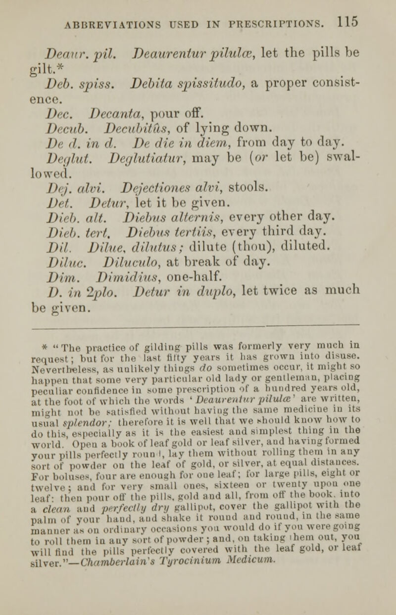 Deaur. pil. Deaurentur pihdcc, let the pills be gilt.* Deb. spiss. Debila spissitudo, a proper consist- ence. Dec. Decanta, pour off. Decub. Decubitus, of lying down. />< ,/. in d. De die in diem, from day to day. De<jlut. Deglutiatur, may be (or let be) swal- lowed. DeJ. alvi. Dejectiones alvi, stools. J), l. Detur, let it be given. Dieb. alt. Diebus alternis, every otber day. Dieh. tert. Diebus tertiis, every third day. Dil. Dilue, dilutus; dilute (thou), diluted. Diluc. Diluculo, at break of day. Dim. Vimidius, one-half. I), in 2plo. Detur in duplo, let twice as much be given. * The practice of gilding pills was formerly very much in request; but lor the last titty years it lias grown into disuse. Nevertheless, as unlikely thiugs do sometimes occur, it might so happen that some very partieular old lady or gentleman, placing peeuliar confidence in »ome prescription of a hundred years old, at the foot of which the words ' Deaurentur pilulee' me written, ,,,, in ,,,,i be satisfied without having the same medicine in its i ndor; therefore it is well that we should know how to do this, especially as it is the easiest and simplest thing in the :,,.,,,!,! Open a book of leaf gold or leaf silver, and having formed your pills perfectly roun I, lay them without rolling them in any sort of powder on the leaf of gold, or silver, at equal distances. For boluses, four are enough for one leaf; for large pills, eight or in,| for very small Ones, sixteen or twenty upon one leaf- then pour off the pills, gold and all, from off the hook, into a clean and perfectly dry gallipot, cover the gallipot with the palm of your hand, and shake it round and round, in the same manner as on ordinary occasions you would do if yon were going to roll i he.n in any sort of powder; and, on taking ihem out, you will find the pills perfectly covered with the leaf gold, or leal silver.— QuunberlaMa Tyrocinium Mcdicum.