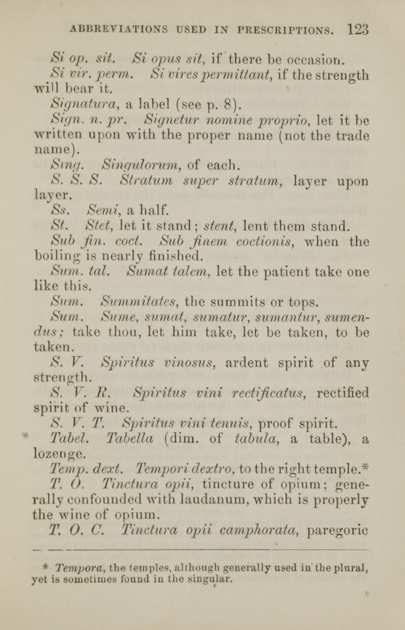 Si op. sit. Si opus sit, if there be occasion. Si vir. pi rm. Si vires permittant, if the strength will bear it. Signatura, a label (see p. 8). Sign. re. pr. Signetur nomine proprio, let it be written upon with the proper name (not the trade name). Sing. Singulorum, of each. S. S. S. Stratum super stratum, layer upon la\ er. Ss. Semi, a half. St. Stet, let it stand; stent, lent them stand. Sub Jin. cod. Sn/> Jim in coctionis, when the boiling is nearly finished. Sum. /nl. Sumat talem, let the patient take one like this. Sum. Summitates, the summits or tops. Sum. Si/iiir. sumat, sumatur, sumantur, sumen- dus; take thou, let him take, let be taken, to be taken. & V. Spiritus vinosus, ardent spirit of any strength. S. 1 . I'. Spiritus vini rectificatus, rectified spirit of wine. S. I. T. Spiritus vini tenuis, proof spirit. Tulh I. Tabella (dim. of tabula, a table), a lozenge Temp. dext. Tempori dextro, to the right temple.* T. O. Tinctura n/>ii, tincture of opium; gene- rally confounded with laudanum, which is properly the wine of opium. T. 0. C Tinctura oju'i camphorata, paregoric * Tempora, the I em pies, al (hough generally used in the plural, yet is sometimes found in tlie singular.