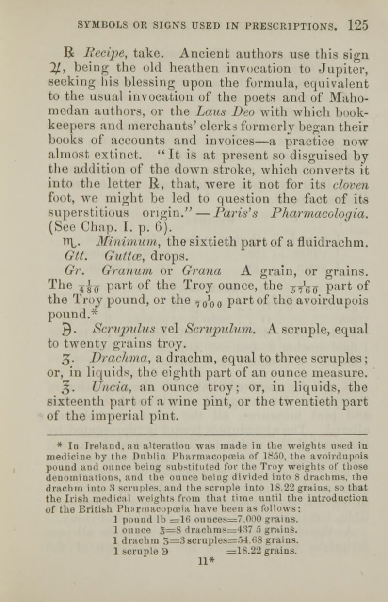1£ Recipe, take. Ancient authors use this sign 11, being the old heathen invocation to Jupiter, seeking his blessing upon the formula, equivalent to the usual invocation of the poets and of Maho- medarj authors, or the Lous Deo with which I k- keepers and merchants' clerks formerly began their books of accounts and invoices—a practice now almost extinct. It is at present so disguised by the addition of the down stroke, which converts it into the letter R, that, were it not for its cloven foot, we might be led to question the fact of its superstitious origin. — Paris's Pharmacologia. (See Chap. I. p. 6). l\. Minim inn, tho sixtieth part of a fluidrachm. (lit. Guttce, drops. Gr. Granum or Grana A grain, or grains. The , J„ part of the Troy ounce, the 7?Vo Par* ()I the Troy pound, or the ^a'ojy part of the avoirdupois pound.* .►). Scrvpulus vel Scrupulum. A scruple, equal to twenty grains troy. 3. Drachma, a drachm, equal to three scruples; or, in liquids, the eighth part of an ounce measure. 3. I'm-in, an ounce troy; or, in liquids, the sixteenth pari of a wine pint, or the twentieth part of the imperial pint. * Iu Ireland, an alteration was made in the weights used in medicine by the Dublin Pharmacopoeia of 1850, tlie avoirdupois pound and ounce being substituted for tbe Troy weights of those denominations, and tbe ounce being divided into 8 drachms, the drachm into S scruples, and the scruple into 18 '12 grains, so that the Irish medical weights from that time until the introduction of the British Phsrinacopoeiu have been as follows: I ponnd lb =16 onnoes=7.000grains. I on nee 8=8 drachms=4S7 5 gt 1 drachm 3=3 scruples=54.68 grains. 1 scruple i) =1S.22 grains. 11*