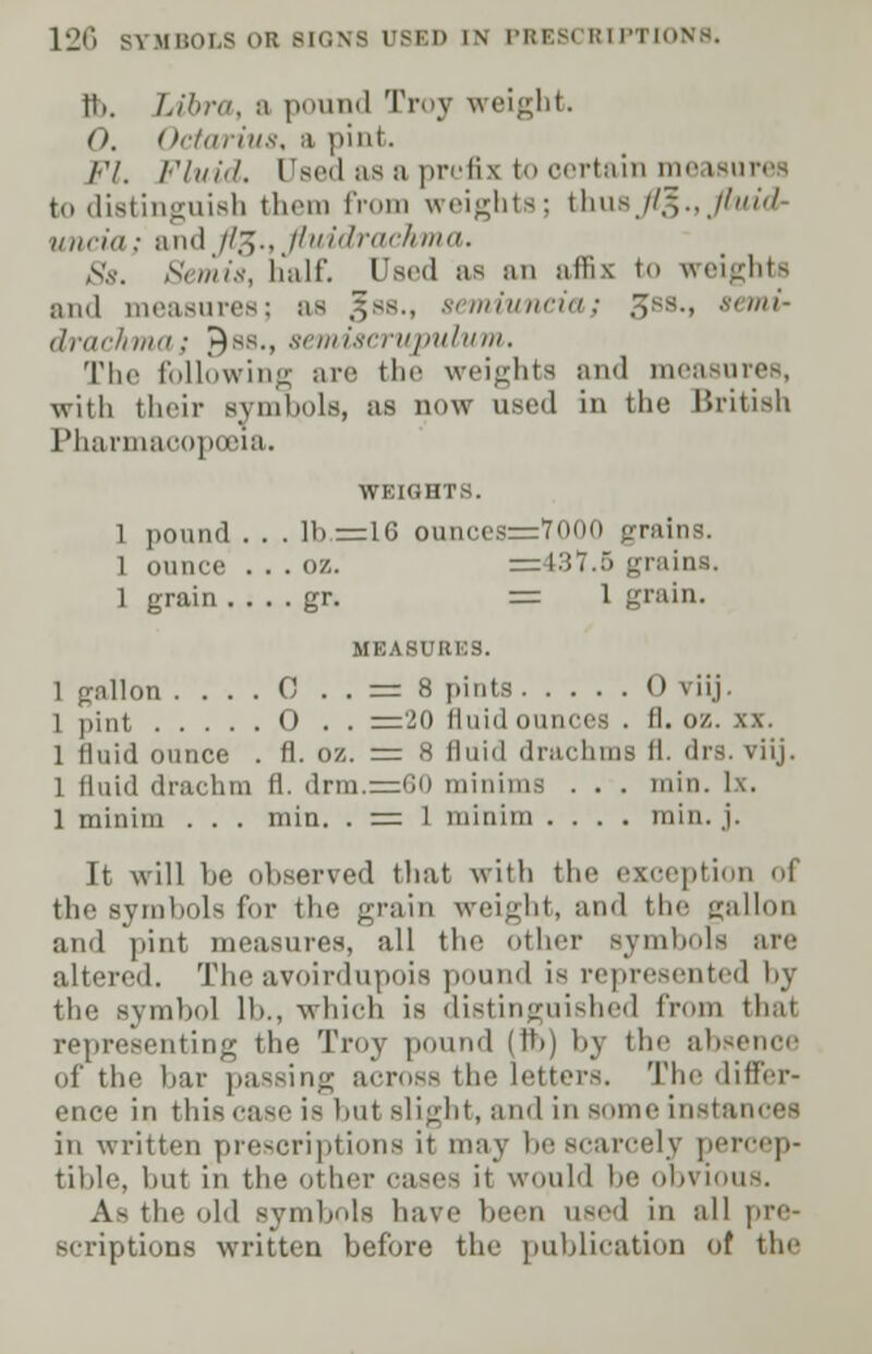 ft. Libra, a pound Troy weight. O, Octarius, a pint. Fl. Fluid. Oeea as a prefix to certain measu to distinguish them from weights; tlms //,-,., //^/-/ initio ; and //.^., llu it! rtn-1, iim. Ss. Semis, half. Used as an affix to weights and measures; as gss., semiuncia; {Jss., semi- drachma; 9ss., semtfferupulum. The following arc the weights and measures, with their symbols, as Q0W used in the British Pharmacopoeia. WEIGHTS. 1 pound . . . lb = lG ounces=7000 grains. 1 ounce . . . (i/.. =137.a grains. 1 grain . . . . gr. = 1 grain. MEASURES. 1 gallon . . . . C . . = 8 pints 0 viij. 1 pint 0 . . =20 fluid ounces . fl. oz. xx. 1 fluid ounce . fl. oz. = 8 fluid drachms fl. drs. viij. 1 fluid drachm fl. drm.=60 minims . . . min. lx. 1 minim . . . min. . = 1 minim .... min. j. It will be observed that with the exception I the symbols for the grain weight, and the gallon and pint measures, all the other symbols are altered. The avoirdupois pound is represented by the symbol lb., which is distinguished from thai representing the Troy pound (ft) bj the absence of the bar passing aero--the letters. The differ- ence in this Case is but slight, and In some instances in written prescriptions it may be scarcely percep- tible, but in the other cases it would be obvious. As the old symbols have been used in all pre- scriptions written before the publication of the