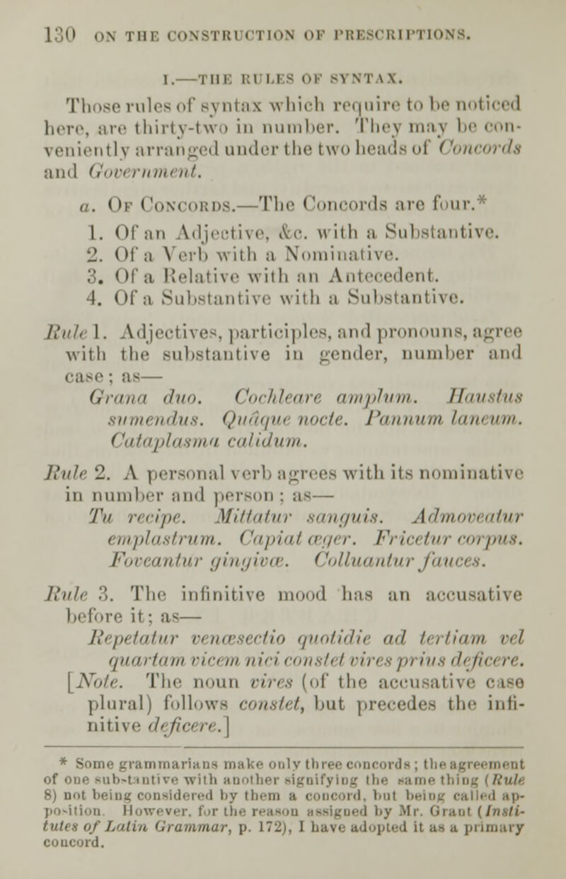 I.—Tin: ui lis ok sv \r \\. Those rule- ui syntax which require to In' noticed here, are thirty-two in number. Thej maj be con- leniently arranged under the two heads ol ('oncorda and Gov* rnment. a. Of Concords.—The Concords are four.* 1. Of an \iljivti\i\ &c. with a Substantive. 2. Ola Verb with a Nominative. 3. Of a Relative with an Antecedent. 4. Of a Substantive with a Substantive. L'li/, I. Adjectives,participles,and pronouns, agree with tin' substantive in gender, number and : as— Qrana '/. Cochleare amplum. Haustus svmendus. Qu&qut node. Pannum laneum. Cataplasmn calidum. Rule 2. A personal \ erb agrees with iis nominative in number ami person ; as— 'l\i fir,pi-. Mittatur sanguis. Admoveatur emplastrum. ('apiat ceger. Vricetur corpus. l-\,iimi/iir gingival. ('olluanturfauces. Rule 3. The infinitive mood lias an accusative before it; as— Repetatur venwsectio quotidie ml tertiam vel quartam vicem nici constet viresprius defia ■. [Note. The noun vires (of the accusative plural) follows constet, Imt precedes the infi- nitive ih ficere.] * Some grammarians make only three concords; tbe agreement of oue Miti-t iiitivi> with anoilier signifying tin: same thing (Rule 8) not beint; i cord, bui being called ap- position However, for the reason assigned by Mr. Grant (Insti- oj I.<iii,i Grammar, p. 172), I have adopted it as a primary coucord.