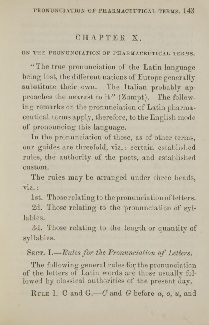 CHAPTER X. ON THE PRONUNCIATION OF PHARMACEUTICAL TERMS. '•The true pronunciation of the Latin language being lust, the different nations of Europe generally substitute their own. The Italian probably ap- i - the aearast to it (Zumpt). The follow- marks on the pronunciation (if Latin pharma- ceutical terms apply, therefore, to the English mode of pronouncing tliis language. In the pronunciation of these, as of other terms, our guides are threefold, viz.: certain established rules, the authority of the poets, and established custom. The rules may be arranged under three heads, viz.: 1st. Those relating to the pronunciation of letters. 2d. Those relating to the pronunciation of syl- lables. 3d. Those relating to the length or quantity of syllables. Sect. I.—Rules for the Pronunciation of Letters. The following general rules for. the pronunciation of the letters of Latin words arc those usually fol- lowed by classical authorities of the present day. Rule 1. C and G.—Cand G before a, o, u, and