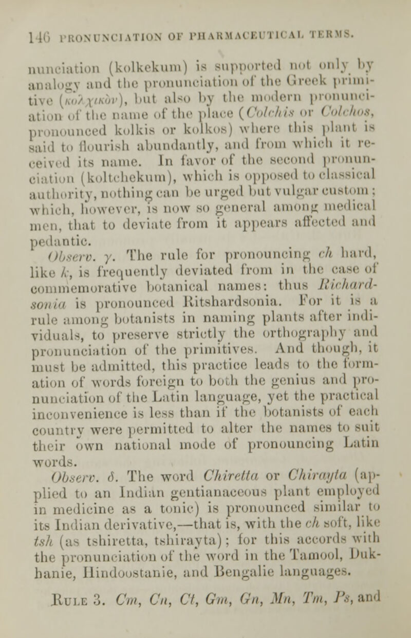 1 16 | i;,,ni mi iTIOH OF PB kRllACEl i II IX 1 BRMS. nunciation (kolkekum) is supported ool onh analogy and the pronunciation of the Greek primi- tive (''./ \u,:,r), Imt also by the modern pronunci- ation of the name of the place {Colchis or Colchoa, i ,1 kolkis or kolkos) where this plan! is said to flourish abundantly, and ('nun which it re- el its name. In favor of the second pronun- ii j koltchekum), which is opposed to classical authority, nothing can be urged bul vulgar custom ; which, however, is now bo general among medical men, that to deviate from it appears affected and pedantic. rv. j. The rule for pronouncing ch hard, like k, is frequently deviated from in the case of commemorative botanical names: thus Richard- sonia is pronounced Ritshardsonia. For it is a pule among botanists in naming plants after indi- viduals, to preserve striotlj the orthography and pronunciation of the primitives. And though, it be admitted, this practice leads to the Form- ation of word- foreign to both the genius and pro- nunciation of the Latin language, yel the practical inconvenience is less than if the botanists of each try were permitted to alter the names to suit their own national mode df pronouncing Latin words. Observ. 6. The word Chiretta or Chirayta (ap- plied to an Indian gentianaceous plant employed in medicine as a tonic) is pronounced similar to its Indian derivative,—that is, with the'7/ soft, like tsh (as tshiretta, tshiraytaj : for this accords with the pronunciation of the word in the Tamool, Duk- banie, Hindoostanie, and Bengalie langu