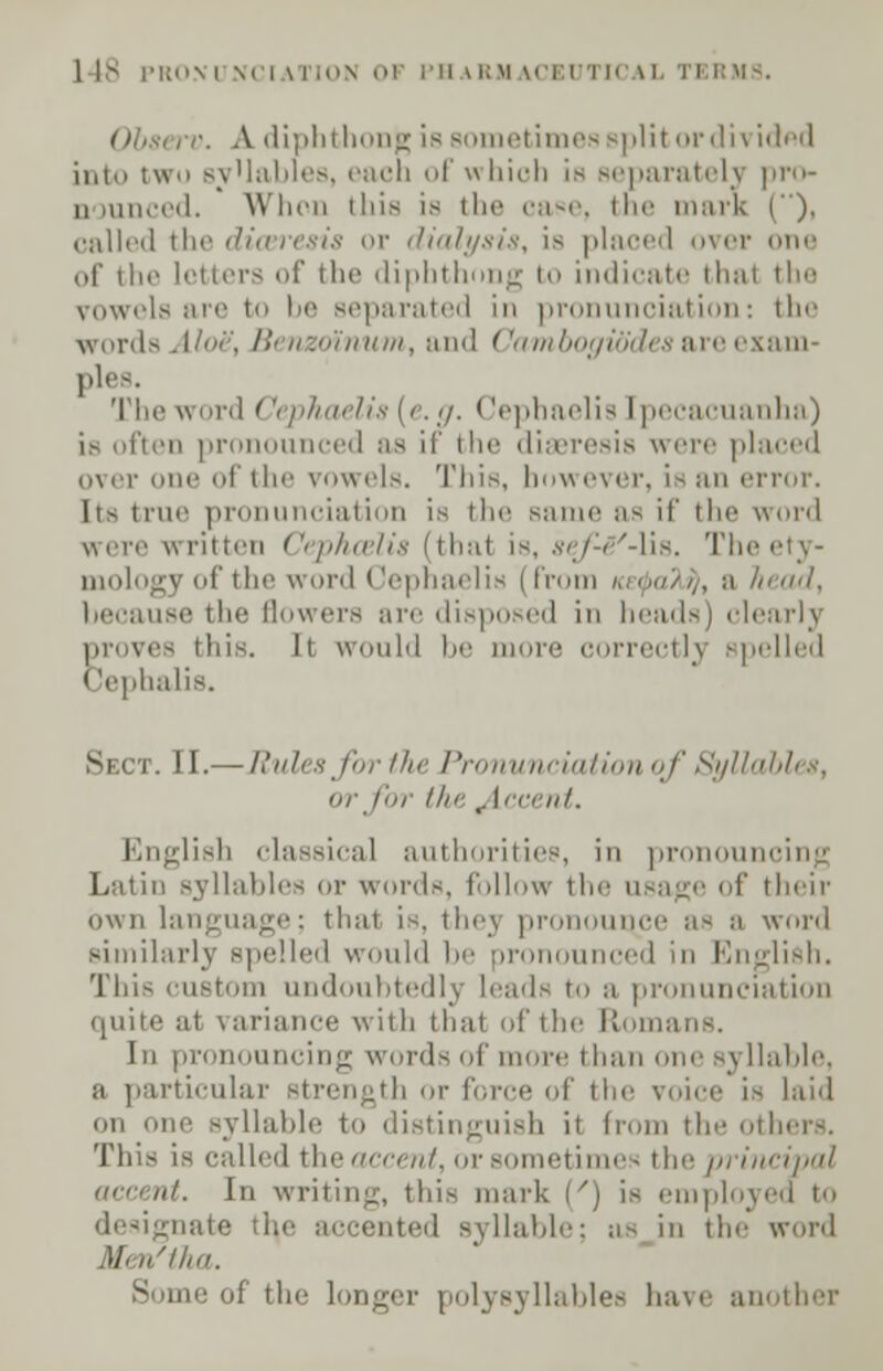 Obst rv. A. diphthong is sometimes split or dividnd into two sv'lables, each of which is separately pro- nounced. When this is ilif case, the mark (), called the diaeresis or dialysis, is placed over one of the letters of the diphthong to indicate thai the rowels are to be separated in pronunciation: the words Aloe\ Benzoinum, and Cambogib'des are exam- ples. The word < 'ephaelis [e.g. Cephaelis ipecacuanha) is often pronounced as if the diaeresis were placed over one of the vowels. This, however, is an error. lis true pronunciation is the same as it' the word were written Cephcelis (thai is, sef-H'-lis. The i mologyof the word Cephaelis (from /.,<»/>/,, a head, because the flowers are disposed in heads) clearly proves this. It would be more correctly spelled Cephalis. Sect. II.— Rules for the Pronunciation of Syllables, or for the Recent. English classical authorities, in pronouncing Latin syllables or words, follow the usage of their own language; thai is. thej pn wwn- as a word similarly spelled would be pronounced in English. This custom undoubtedly leads to a pronunciation quite at variance with thai of the ft an In pronouncing words of more than one syllable, a particular strength or force of the voice is laid on one syllable to distinguish it from the others. This is calh-d the uncut, or sometimes the principal accent. In writing, this mark (') is employi designate th,e accented syllable; us in the word .)/. n'tha. mger polysyllables have another