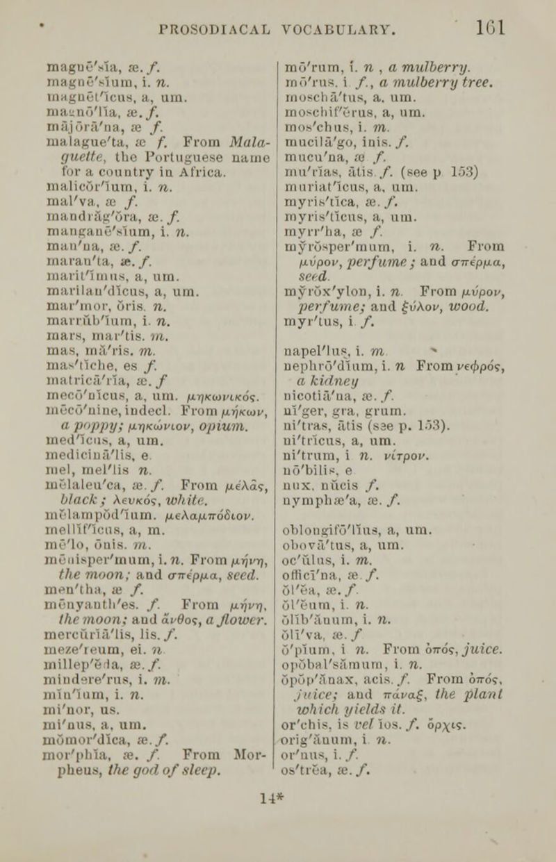 magD§'»la, re../'. on, i. n. i. uin. maitno'lla, m. f. majSra'na, se f malague'ta, se f. From Mala- guetti, the Portuguese name for ;i country in Africa. mi I i.it'ium, i. n. mal'va, as /'. mandrSg'ora, :c. f. mangane'sium, i. n. man'na, se. f. maran'ta, te./. iiimi-ii'i mns, a, um. marllan'dlcus, a, um. mar'mor, oris. n. mai-rul/ium, i. n. mars, tnar'tis. m, . 111.1'ri*. in, be, es /. iiialiira'na, ;c. f meco'oicus, a, um. ixyikwvikos. mScd'nine, indecl. From ixtikwv,  poppys w«t>vu>v, opium. us, a, um. medicinaVlis, e mel, mel'lis n. op laleu'ca, se ./'. From pe'Aaf, black ; AeiiKo?, whiti . mSlamp5d1um. fxeka^TroSiov. lorl I ii'h'ns, a, m. in- lo, 5uls. m. 'mum, i. n. From iirjvr], tlir moon; aad <nripp.a, seed. men'tha, m f. mSnyanth'es. /. From /nrji-jj, the moon} ami di'flot,ajlower. mercfiri&'lis, lis../'. i'inn, el. /' millep'S la, as. f. mindsre'rus, i. m. 111111' p 11in, i. n. ini'nor, us. jni'iius, a. um. Mica, x.f. mor'phla, m. / From Mor- pheus, the god of sleep. md'rum, i. n , a mulberry. rao'rus. i /., a mulberry tree. moschS/tus, a. um. moschif'6rU8, a, um. mos'chus, i. m. mucil&'go, inis. /. mucu'na, ;u ./'. mu'iias, filis /. (see p 153) muriatlcus, a. um. myris'tica, se. f. royris'tleus, a, um. myrr'tia, a ./'. myrosper'mum, i. n. From jnu'poi', perfume ; aud <nripy.a, seed. my rox'ylon, i. n. From y-vpov, perfume} and £iikov, wood. myr'tUS, i /. napel'lugj \. m, nephrS'dlum, i. n From v«t>pos, a kidney Dicotl&'na, se. / ni'ger, gra, grum. ni'tras, ruis (see p. 153). ni'trlcus, a, um. ni'lnno, i n. virpov. uo'bilis. e nnx. nucis /. uymplue'a, se. /. oblongifoTius, a., um. obova/tus, a, um. oc'ulus, i. m. 1 S3 /. 51'Sa, se./ ol'riim, i. n. olib'&Qum, i. n. 61'i'va, 83../' o'puim, i n. From otto?, juice. opSbal'sftmum, i. n. ... acis /. From oiro?. Juice} anil Trapag, the plant which yields it. or'chis, is vellos.f. opx's- i in, i n. or'nus, i. f. Os'tr&a, SB./. 14*