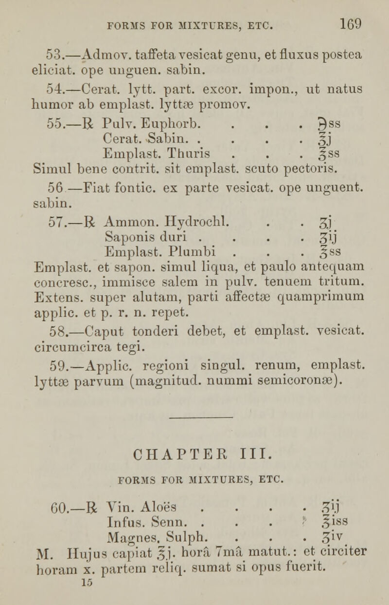 53.—Admov. taffeta vesicat genu, et fluxus postea elieiat. ope unguen. sabin. 54.—Cerat. lytt. part, excor. impon., ut natus humor ab emplast. lyttre promov. 55.—R Pulv. Euphorb. . . . Qss Cerat. Sabin. . . . • oj Emplast. Thuris . . . Jss Simul bene contrit. sit emplast. scuto pectoris. 56—Fiat fontic. ex parte vesicat. ope unguent, sabin. 57.—R Ammon. Hyclrochl. . . 3J Saponis duri . . . 3Jij Emplast. Plumbi . . . 3ss Emplast. et sapon. simul liqua, et paulo antequam concresc, immisce salem in pulv. tenuem tritum. Extens. super alutam, parti affectae quamprimum applic. et p. r. n. repet. 58.—Caput tonderi debet, et emplast. vesicat. circumcirca tegi. 59.—Applic. regioni singul. renum, emplast. lyttos parvum (magnitud. nummi semicoronse). CHAPTER III. FORMS FOR MIXTURES, ETC. GO.—R Vin. Aloe's .... ^ij Infus. Senn. 1 5|8S Magnes. Sulph. . . . ^iv_ M. IIujus capiat §j. hora 7ma matut.: et circiter horam x. partem reliq. sumat si opus fuerit. 15