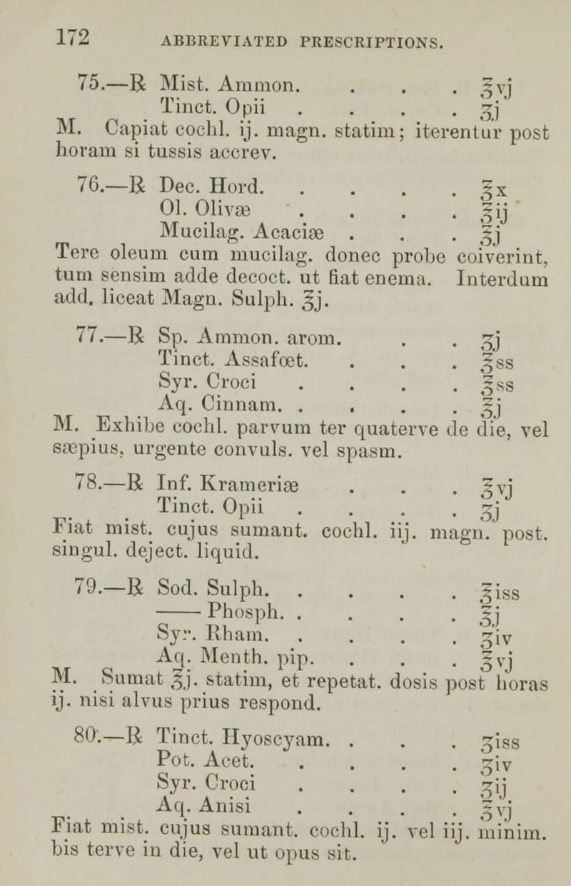 75.—R Mist. Amnion. . . . gvj Tinct. Opii . . . • 3) M. Capiat cochl. ij. magn. statim; iterentur post horam si tussis accrev. 76.—R Dec. Hord ?x 01. Olivse ' . . . , §ij Mucilag. Acaciae . . • oi Tore oleum cum mucilag. donee probe coiverint, turn sensim adde decoct, ut fiat enema. Interdum add. liceat Magn. Sulph. £j. 77.—R Sp. Amnion, arom. . . gj Tinct. Assafoet. . . • llss Syr. Croci . . . . gss Aq. Cinnam. . . . , . 5j M. Exhibe cochl. parvum ter quaterve de die, vel eaepius, urgente convuls. vel spasm. 78.—R Inf. Krameriae . . . gvj Tinct. Opii .... gj Fiat mist, cujus sumant. cochl. iij. magn. post. singul. deject, liquid. 79.—R Sod. Sulph giss Phosph. . . . , 2j Syr. Iiham. .... ^iv Aq. Menth. pip. . . . gvj M. Sumat gj. statim, et repetat. dosis post boras ij. nisi alvus prius respond. 80'.—R Tinct. Hyoscyam. . . . ~iss Pot. Acet '~\x Syr. Croci . . . . ~jj Aq. Anisi . . . . gvj Fiat mist, cujus sumant. cochl. ij. vel iij. minim. bis terve in die, vel ut opus sit.