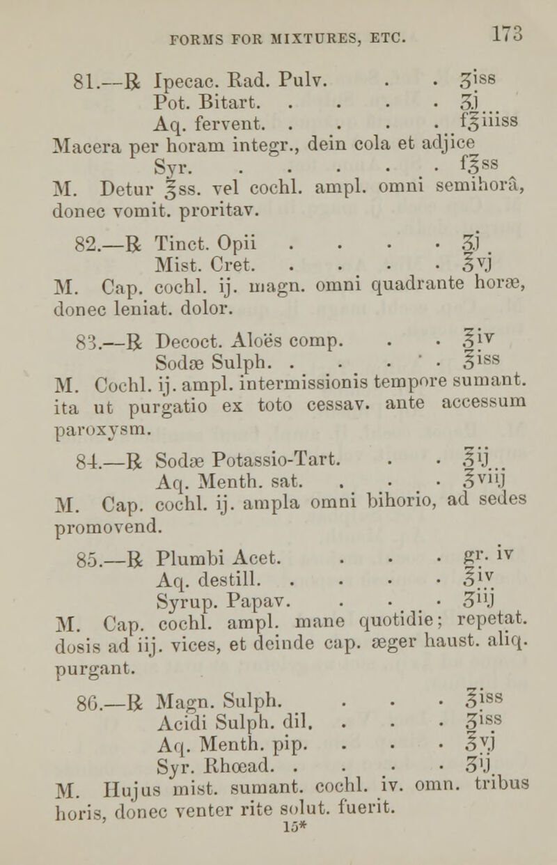 17: 81.—R Ipecac. Rad. Pulv. . . 3iss Pot. Bitart 3.1 Aq. fervent f^iiiss Macera per horani integr., dein cola et adjice Syr f|ss ^ M. Detur |ss. vel cochl. ampl. omni semihora, donee vomit, proritav. 82.—R Tinct. Opii .... 3J Mist. Cret S\j M. Cap. cochl. ij. magn. omni quadrante horae, donee leniat. dolor. 83.—R Decoct. Aloes comp. . . .?iv Sodae Sulph. . . . ' . §iss M. Cochl. ij. ampl. intermissionis tempore sumant. ita ut purgatio ex toto cessav. ante accessum paroxysm. 84.—R Soda? Potassio-Tart. . • .?ij Aq. Menth. sat. . . ■ 3™j M. Cap. cochl. ij. ampla omni bihorio, ad sedes promovend. 85.—R Plumbi Acet, . . • gr. iv Aq. destill 5£ Syrup. Papav. . . • 3nj M. Cap. cochl. ampl. mane quotidie; repetat, dosis ad iij. vices, et dcinde cap. seger haust. ahq. purgant. 8G.—R Magn. Sulph. . . ■ giss Acidi Sulph. dil. . . . 3iss Aq. Menth. pip. . • • §vj Syr. Rhoead 3'J, M. IIujus mist, sumant. cochl. iv. omn. tnbus horis, donee venter rite solut. fuerit.