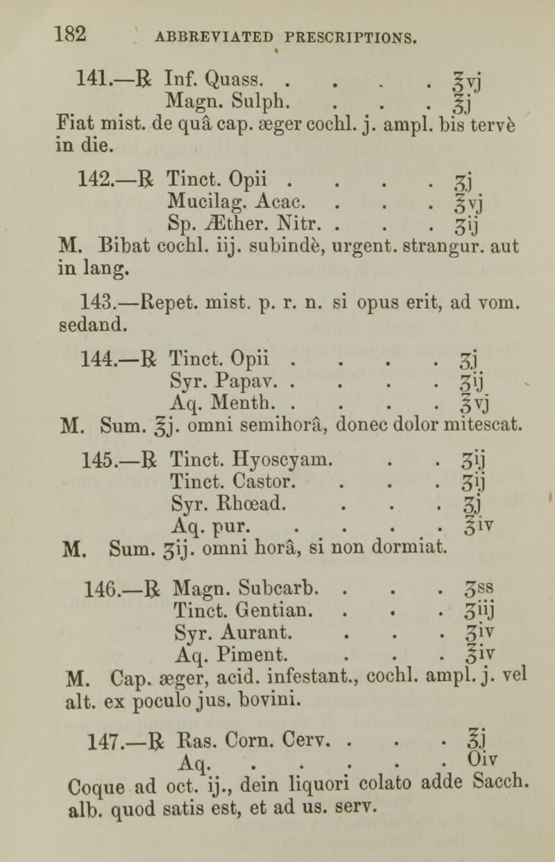 141.—R Inf. Quass §vj Magn. Sulph. . . . Jj Fiat mist, de qu& cap. seger cochl. j. ampl. bis terve in die. 142.—R Tinct. Opii .... gj Mucilag. Acac. . . . §vj Sp. either. Nitr. . . . gij M. Bibat cochl. iij. subinde, urgent, strangur. aut in Jang. 143.—Repet. mist. p. r. n. si opus erit, ad voru. sedand. 144.—R Tinct. Opii . . . . £] Syr. Papav ^ij Aq. Menth |vj M. Sum. ^j. omni semihora, donee dolor mitescat. 145.—R Tinct. Hyoscyam. . . ^ij Tinct. Castor. . . . gij Syr. Ehoead. . . . 3j Aq. pur. . . . . §iv M. Sum. ^ij. omni hora, si non dormiat. 146—R Magn. Subcarb. . . . 5SS Tinct. Gentian. . . . ^iij Syr. Aurant. . . . 3jv Aq. Piment. . . . §iv M. Cap. aeger, acid, infestant., cochl. ampl. j. vel alt. ex poculo jus. bovini. 147.—R Ras. Corn. Cerv. . Ij Aq Oiv Coque ad oct. ij., dein liquori colato adde Sacch. alb. quod satis est, et ad us. serv.