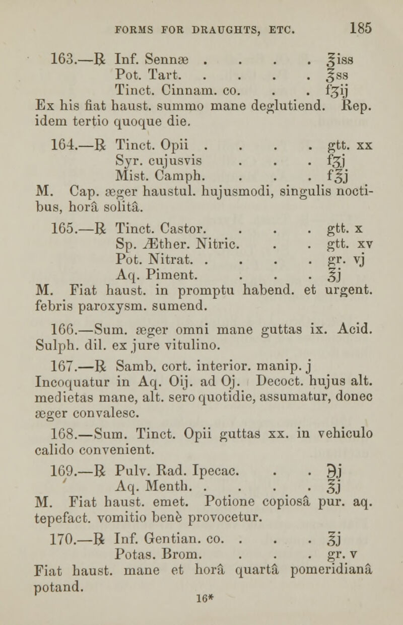 163.—R Inf. Sennee . . . . ^iss Pot. Tart | ss Tinct. Cinnam. co. . . f^ij Ex his fiat haust. suinnio mane deglutiend. Rep. idem tertio quoque die. 164.—R Tinct. Opii .... gtt. xx Syr. cujusvis . . . f^j Mist. Camph. . . . fgj M. Cap. agger haustul. hujusmodi, singulis nocti- bus, hora solita. 165.—R Tinct. Castor. . . . gtt. x Sp. iEther. Nitric. . . gtt. xv Pot. Nitrat gr. vj Aq. Piment. . . • §j M. Fiat haust. in promptu habend. et urgent. febris paroxysm, sumend. 166.—Sum. aeger omni mane guttas ix. Acid. Sulph. dil. ex jure vitulino. 167.—R Samb. cort. interior, manip. j Incoquatur in Aq. Oij. ad Oj. Decoct, hujus alt. medietas mane, alt. sero quotidie, assumatur, donee geger convalesc. 168.—Sum. Tinct. Opii guttas xx. in vehiculo calido convenient. 169.—R Pulv. Rad. Ipecac. . . 9j Aq. Menth |j M. Fiat haust. emet. Potione copiosfi pur. aq. tepefact. vomitio bene provocetur. 170.—R Inf. Gentian, co. . . . ^j Potas. Brom. . . . gr. v Fiat haust. mane et hora quarta pomeridiana potand.