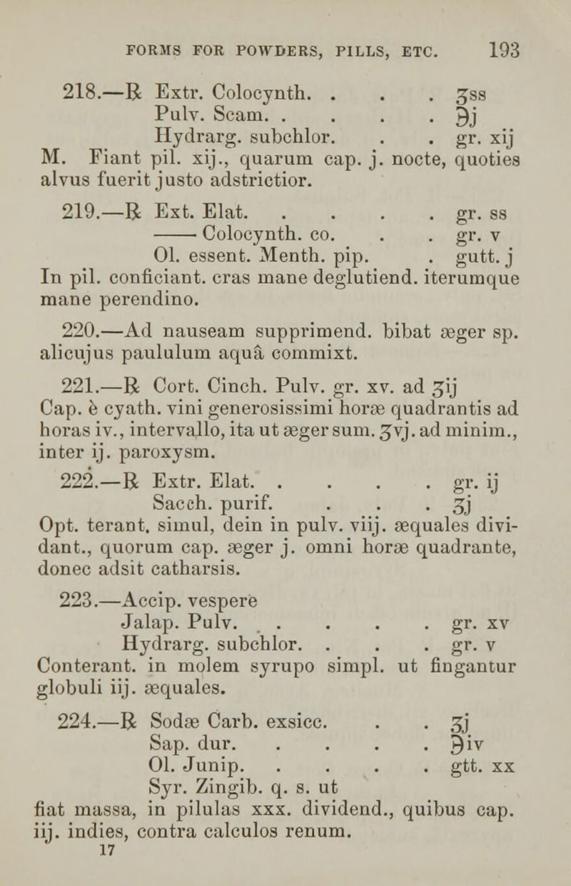 218.—R Extr. Colocynth. . . . Jss Pulv. Scam. . . . • 9j Hydrarg. subchlor. . . gr. xij M. Fiant pil. xij., quarum cap. j. nocte, quoties alvus fuerit justo adstrictior. 219.—R Ext. Elat gr. ss Colocynth. co. . . gr. v 01. essent. Menth. pip. . gutt. j In pil. confidant, eras mane deglutiend. iterumque mane perendino. 220.—Ad nauseam supprimend. bibat aeger sp. alicujus paululum aqua commixt. 221.—R Cort. Cinch. Pulv. gr. xv. ad ^ij Cap. e cyath. vini generosissimi horae quadrantis ad boras iv., intervallo, ita ut aeger sum. 3yj. ad minim., inter ij. paroxysm. 222.—R Extr. Elat gr. ij Sacch. purif. . . • 3J Opt. terant. simul, dein in pulv. viij. aequales divi- dant., quorum cap. aeger j. omni horae quadrante, donee adsit catharsis. 223.—Accip. vespere Jalap. Pulv. . . . . gr. xv Hydrarg. subchlor. . . . gr. v Conterant. in molem syrupo simpl. ut fingantur globuli iij. aequales. 224.—R Sodae Carb. exsicc. . . ^j Sap. dur $iv 01. Junip gtt. xx Syr. Zingib. q. s. ut fiat massa, in pilulas xxx. dividend., quibus cap. iij. indies, contra calculos renum. J 17