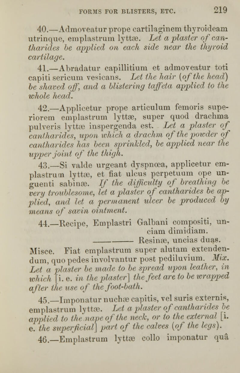 40.—Admoveatur prope cartilaginem thyroideam utrinque, emplastrum lyttae. Let a plaster ofcan- tharides be applied on each side near the thyroid cartilage. 41.—Abradatur capillitium et admoveatur toti capiti sericum vesicans. Let the hair [of the head) be shaved off, and a blistering taffeta applied to the whole head. 42.—Applicetur prope articulum femoris supe- riorem emplastrum lyttae, super quod drachma pulveris lyttae inspergenda est. Let a plaster of cantharides, »/»>« which a drachm ofthepowder of cantharides has been sprinkled, be applied near the upper joint of the thigh. 43.—Si valde urgeant dyspnoea, applicetur em- plastrum lytt®, et fiat ulcus perpetuum ope un- guent! sabinse. If the difficulty of breathing be vcn/ troublesome, let a plaster of cantharides be ap- plied, and let a permanent ulcer be produced by means of sarin ointment. 44—Recipe, Emplastri Galbani compositi, un- ciam dimidiam. Resinse, uncias duas. Misce. Fiat emplastrum super alutam extenden- dum, quo pedes involvantur post pediluvium. Mix. Let a plaster be made to be spread upon leather, in whi.h | i.e. in the plaster] the feet are to be wrapped after the use of the foot-bath. 45. Imponatur nuchae capitis, vel suris externis, emplastrum lyttffl. Let a plaster of cantharides be applied to the.napeofthe neck, or to the external [1. e. the superficial] part of the calves {of the legs). 46.—Emplastrum lyttae collo imponatur qua