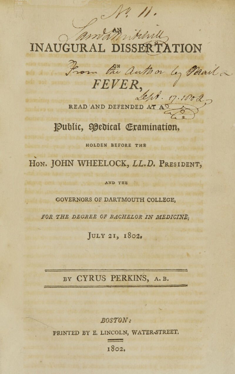 /■/ INAUGURAL DISSI^JXTION FEVER, / READ AND DEFENDED AT S5C5^ \ ' t-v_JL. 7 Public, a^etiical anamination, HOLDEN BEFORE THE Hon. JOHN WHEELOCK, LL.D. President, AND THE GOVERNORS OF DARTMOUTH COLLEGE, FOR THE DEGREE OF BACHELOR ZN MEDICINE; July 21, i8o2f by CYRUS PERKINS, a.b. BOSTON: PRINTED BY E. LINCOLN, WATER^STREET. l802.