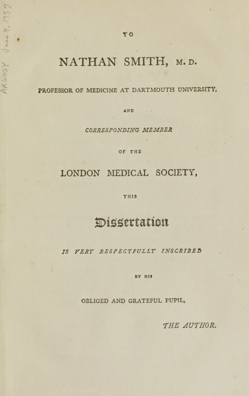 TO NATHAN SMITH, m.d. PROFESSOR OF MEDICINE AT DARTMOUTH UNIVERSITY, CORRESPONDING MEMBER OF THE LONDON MEDICAL SOCIETY, THIS dissertation 75 VERY RESPECTFULLY INSCRIBES OBLIGED AND GRATEFUL PUPIL, THE 4UTH0R.