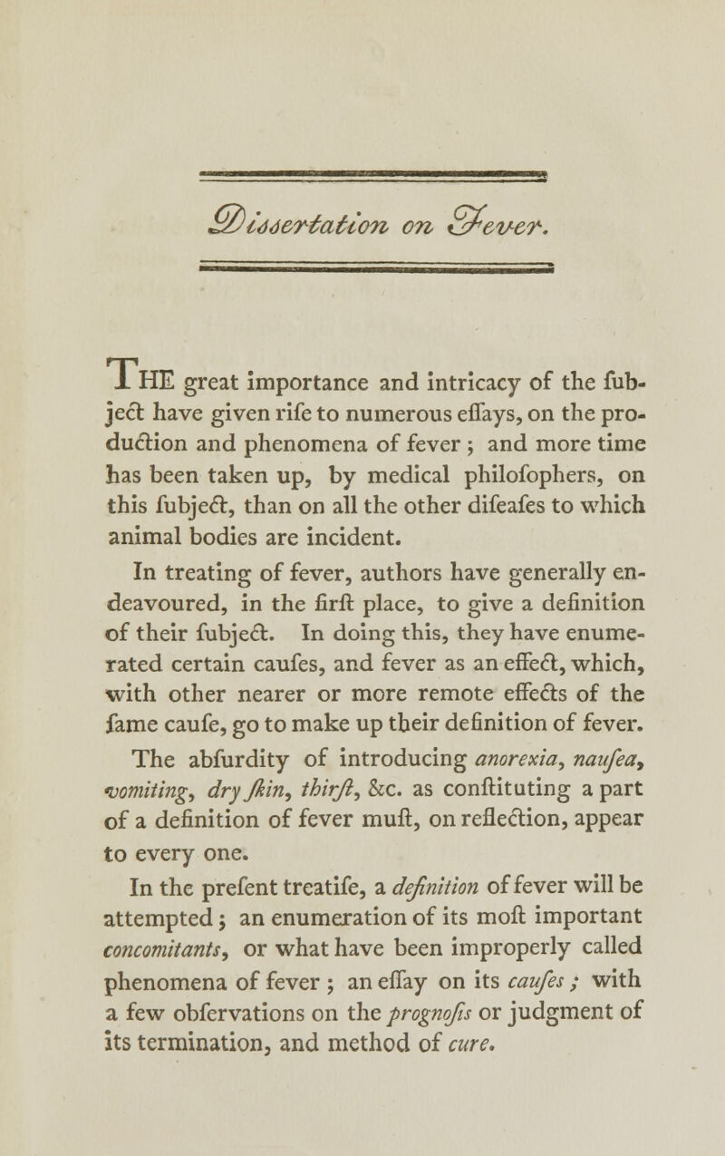 Sz) id deviation on Kjrever. X HE great importance and intricacy of the fub- ject have given rife to numerous effays, on the pro- duction and phenomena of fever ; and more time has been taken up, by medical philofophers, on this fubject, than on all the other difeafes to which animal bodies are incident. In treating of fever, authors have generally en- deavoured, in the firft place, to give a definition of their fubject.. In doing this, they have enume- rated certain caufes, and fever as an effect, which, with other nearer or more remote effects of the fame caufe, go to make up their definition of fever. The abfurdity of introducing anorexia, naufea9 vomiting, dry Jkin, thirji, &c. as conftituting a part of a definition of fever mull, on reflection, appear to every one. In the prefent treatife, a definition of fever will be attempted 5 an enumeration of its moft important concomitants, or what have been improperly called phenomena of fever ; an effay on its caufes; with a few obfervations on the prognojis or judgment of its termination, and method of cure.