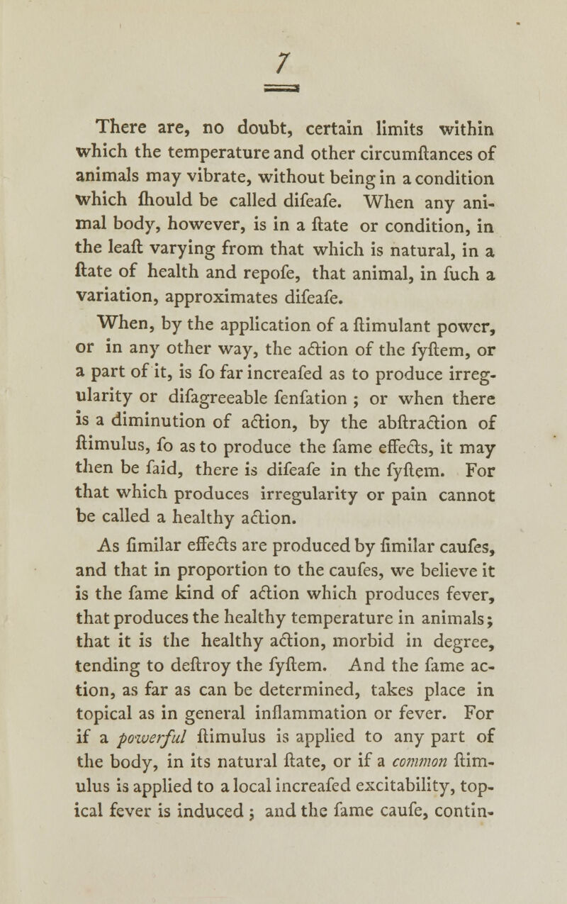 There are, no doubt, certain limits within which the temperature and other circumftances of animals may vibrate, without being in a condition Which ftiould be called difeafe. When any ani- mal body, however, is in a ftate or condition, in the leaft varying from that which is natural, in a ftate of health and repofe, that animal, in fuch a variation, approximates difeafe. When, by the application of a ftimulant power, or in any other way, the action of the fyftem, or a part of it, is fo far increafed as to produce irreg- ularity or difagreeable fenfation ; or when there is a diminution of action, by the abftraction of ftimulus, fo as to produce the fame effects, it may then be faid, there is difeafe in the fyftem. For that which produces irregularity or pain cannot be called a healthy action. As fimilar effects are produced by fimilar caufes, and that in proportion to the caufes, we believe it is the fame kind of action which produces fever, that produces the healthy temperature in animals; that it is the healthy action, morbid in degree, tending to deflroy the fyftem. And the fame ac- tion, as far as can be determined, takes place in topical as in general inflammation or fever. For if a powerful ftimulus is applied to any part of the body, in its natural ftate, or if a common ftim- ulus is applied to a local increafed excitability, top- ical fever is induced ; and the fame caufe, contin-