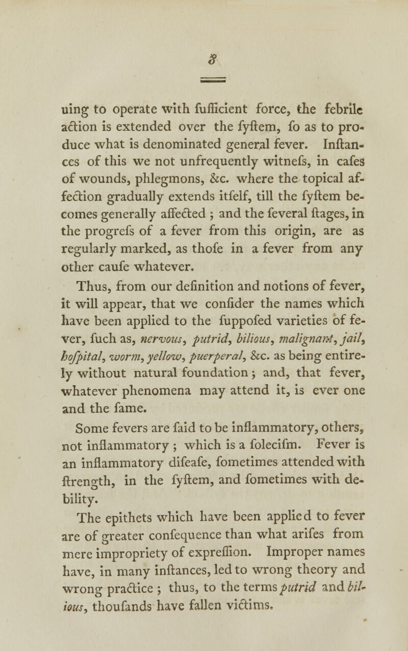 9 uing to operate with fufficient force, the febrile action is extended over the fyftem, fo as to pro- duce what is denominated general fever. Inftan- ces of this we not unfrequently witnefs, in cafes of wounds, phlegmons, &c. where the topical af- fection gradually extends itfelf, till the fyftem be- comes generally affe&ed ; and the feveral ftages, in the progrefs of a fever from this origin, are as regularly marked, as thofe in a fever from any other caufe whatever. Thus, from our definition and notions of fever, it will appear, that we confider the names which have been applied to the fuppofed varieties of fe- ver, fuch as, nervous, putrid, bilious, malignant, jail, hofpital, worm, yellow, puerperal, &c. as being entire- ly without natural foundation; and, that fever, whatever phenomena may attend it, is ever one and the fame. Some fevers are faid to be inflammatory, others, not inflammatory ; which is a folecifm. Fever is an inflammatory difeafe, fometimes attended with ftrength, in the fyftem, and fometimes with de- bility. The epithets which have been applie d to fever are of greater confequence than what arifes from mere impropriety of expreflion. Improper names have, in many inftances, led to wrong theory and wrong practice ; thus, to the terms putrid and^/7- ious, thoufands have fallen victims.