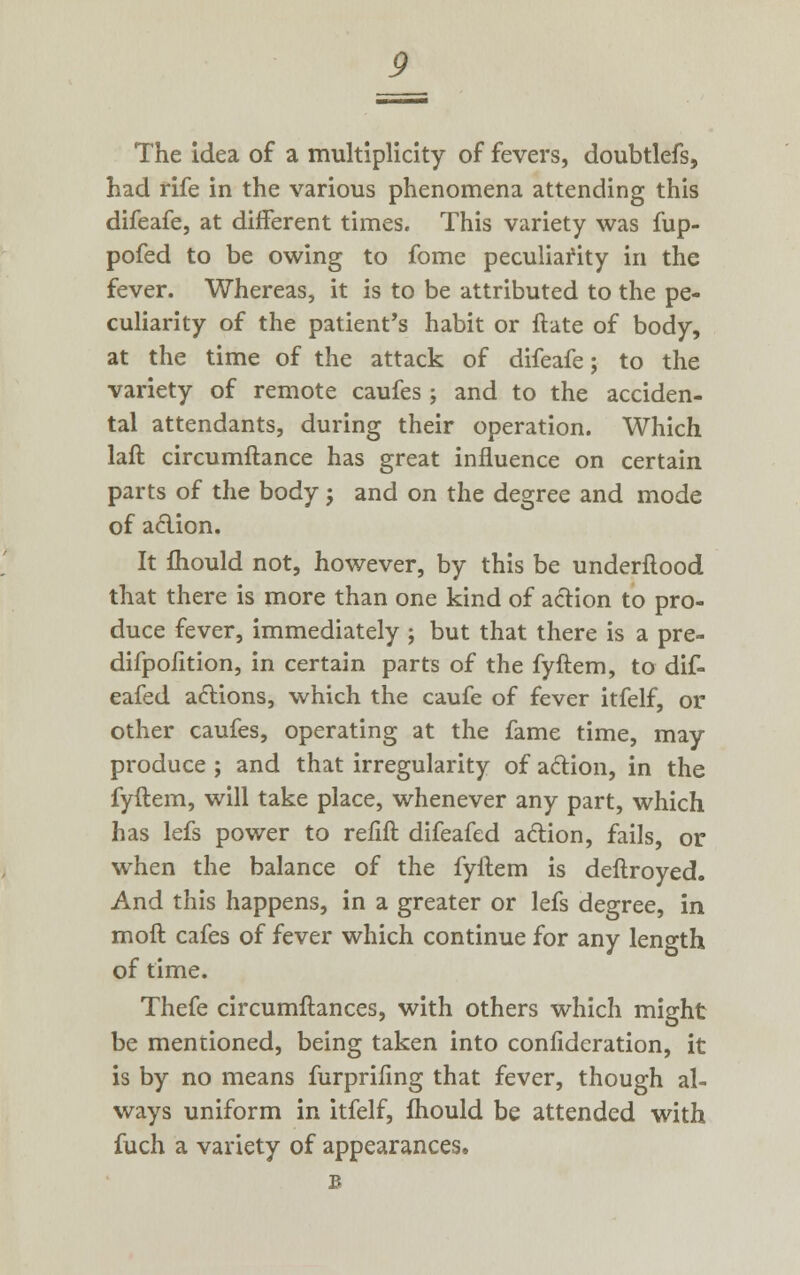 The idea of a multiplicity of fevers, doubtlefs, had rife in the various phenomena attending this difeafe, at different times. This variety was fup- pofed to be owing to fome peculiafity in the fever. Whereas, it is to be attributed to the pe- culiarity of the patient's habit or ftate of body, at the time of the attack of difeafe; to the variety of remote caufes; and to the acciden- tal attendants, during their operation. Which laft circumftance has great influence on certain parts of the body; and on the degree and mode of action. It mould not, however, by this be underflood that there is more than one kind of action to pro- duce fever, immediately ; but that there is a pre- difpofition, in certain parts of the fyftem, to dif- eafed actions, which the caufe of fever itfelf, or other caufes, operating at the fame time, may produce ; and that irregularity of action, in the fyftem, will take place, whenever any part, which has lefs power to refift difeafed action, fails, or when the balance of the fyftem is deftroyed. And this happens, in a greater or lefs degree, in moft cafes of fever which continue for any length of time. Thefe circumftances, with others which might be mentioned, being taken into confidcration, it is by no means furprifing that fever, though al- ways uniform in itfelf, fhould be attended with fuch a variety of appearances. B