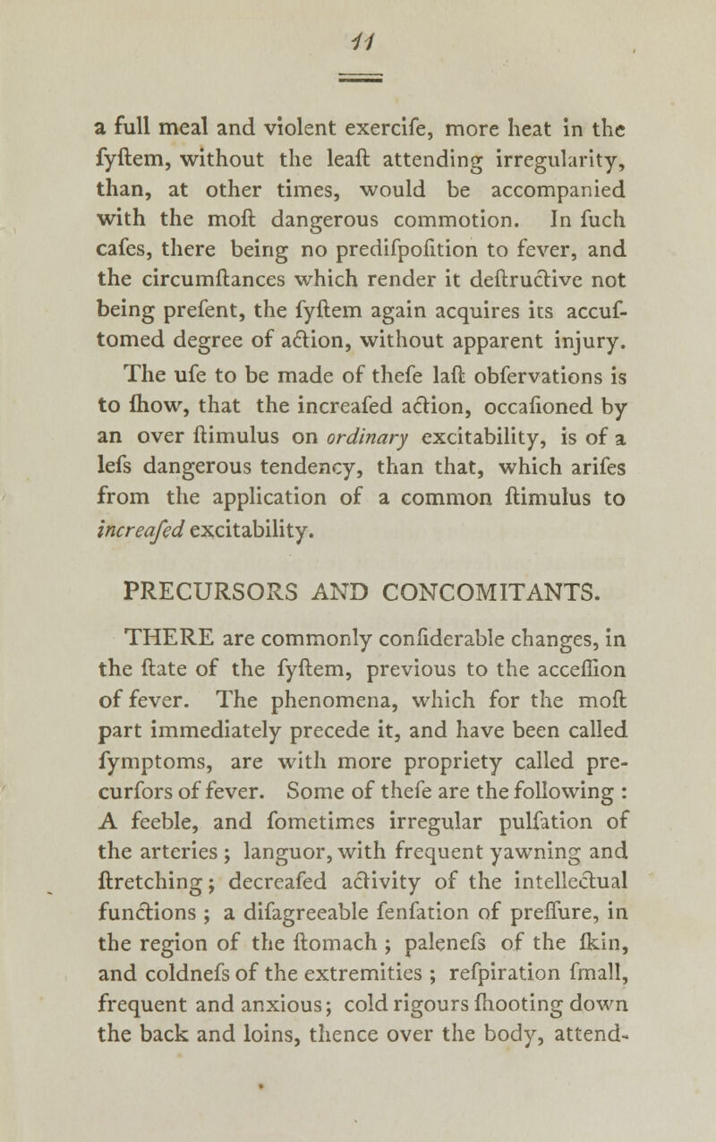 a full meal and violent exercife, more heat in the fyftem, without the leaft attending irregularity, than, at other times, would be accompanied with the moft dangerous commotion. In fuch cafes, there being no predifpofition to fever, and the circumftances which render it deftructive not being prefent, the fyftem again acquires its accuf- tomed degree of a£tion, without apparent injury. The ufe to be made of thefe laft obfervations is to mow, that the increafed action, occafioned by an over ftimulus on ordinary excitability, is of a lefs dangerous tendency, than that, which arifes from the application of a common ftimulus to increafed excitability. PRECURSORS AND CONCOMITANTS. THERE are commonly confiderable changes, in the ftate of the fyftem, previous to the acceflion of fever. The phenomena, which for the moft part immediately precede it, and have been called fymptoms, are with more propriety called pre- curfors of fever. Some of thefe are the following : A feeble, and fometimes irregular pulfation of the arteries ; languor, with frequent yawning and ftretching; decreafed activity of the intellectual functions ; a difagreeable fenfation of preffure, in the region of the ftomach ; palenefs of the Ikin, and coldnefs of the extremities ; refpiration fmall, frequent and anxious; cold rigours mooting down the back and loins, thence over the body, attend-