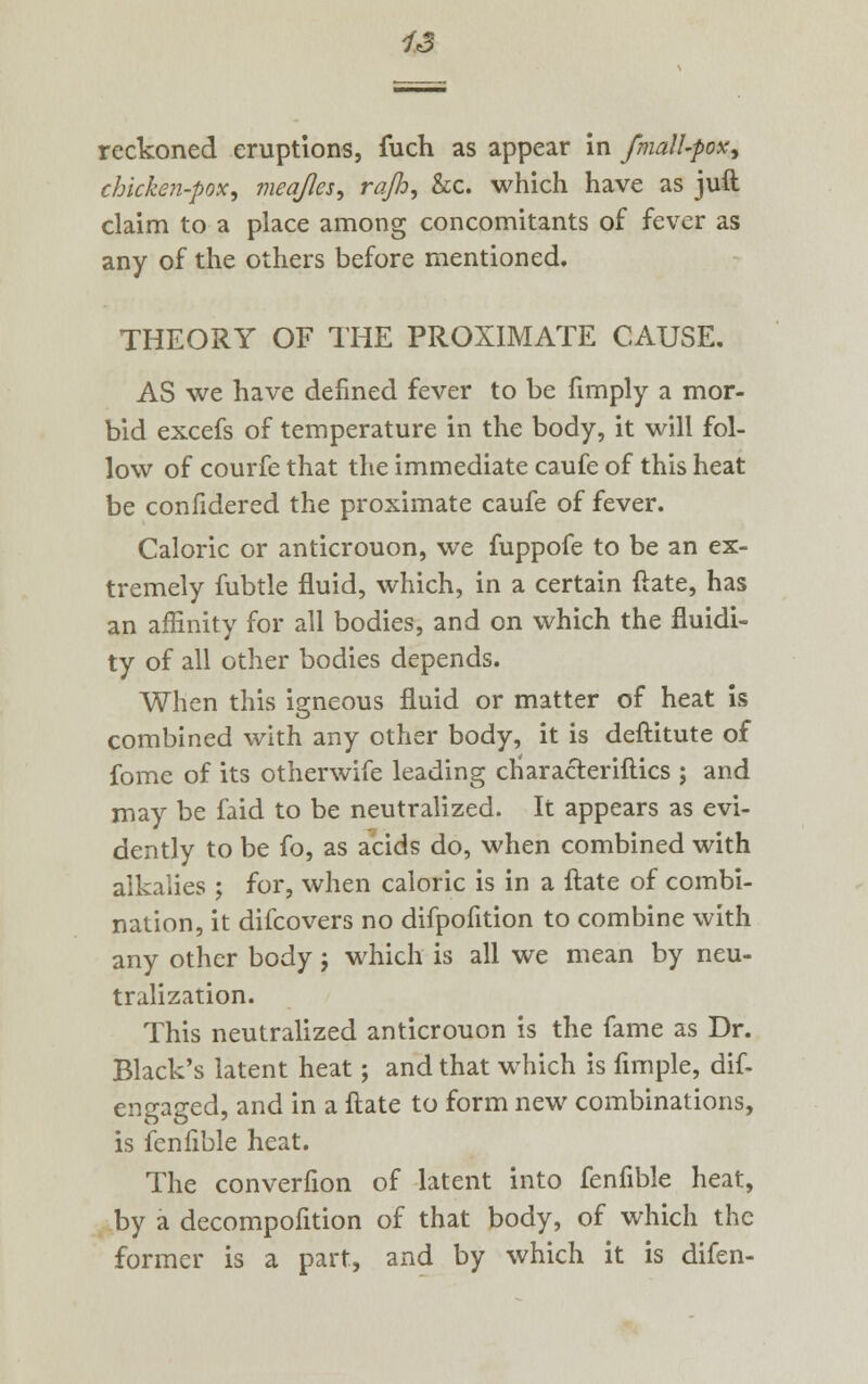 ox reckoned eruptions, fuch as appear in fmall-p chicken-pox, meq/Ies, rajh, &c. which have as juft claim to a place among concomitants of fever as any of the others before mentioned. THEORY OF THE PROXIMATE CAUSE. AS we have denned fever to be fimply a mor- bid excefs of temperature in the body, it will fol- low of courfe that the immediate caufe of this heat be confidered the proximate caufe of fever. Caloric or anticrouon, we fuppofe to be an ex- tremely fubtle fluid, which, in a certain (late, has an affinity for all bodies, and on which the fluidi- ty of all other bodies depends. When this igneous fluid or matter of heat is combined with any other body, it is deftitute of fome of its otherwife leading ctiaracteriftics ; and may be faid to be neutralized. It appears as evi- dently to be fo, as acids do, when combined with alkalies ; for, when caloric is in a ftate of combi- nation, it difcovers no difpofition to combine with any other body j which is all we mean by neu- tralization. This neutralized anticrouon is the fame as Dr. Black's latent heat; and that which is Ample, dif- engaged, and in a ftate to form new combinations, is fenfible heat. The converfion of latent into fenfible heat, by a decompofition of that body, of which the former is a part, and by which it is difen-