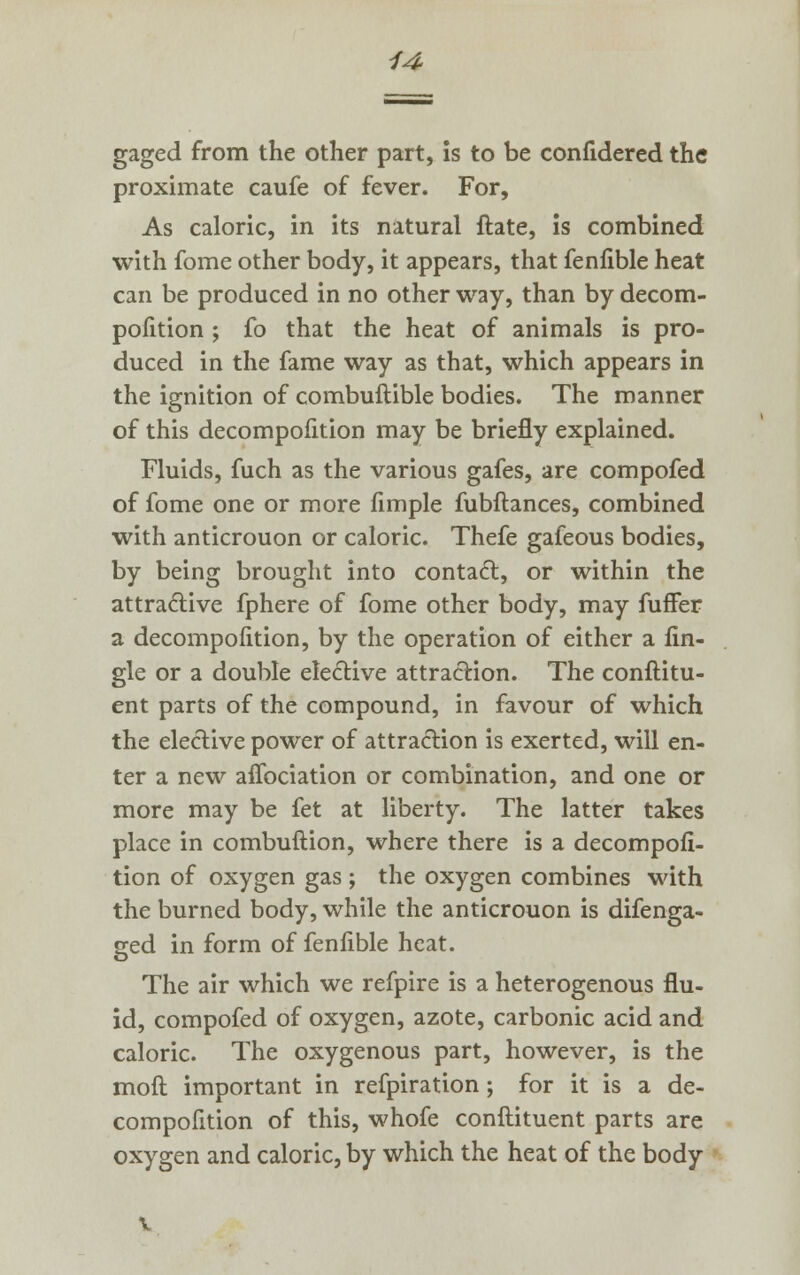 gaged from the other part, is to be confidered the proximate caufe of fever. For, As caloric, in its natural ftate, is combined with fome other body, it appears, that fenfible heat can be produced in no other way, than by decom- pofition ; fo that the heat of animals is pro- duced in the fame way as that, which appears in the ignition of combuftible bodies. The manner of this decompofition may be briefly explained. Fluids, fuch as the various gafes, are compofed of fome one or more fimple fubftances, combined with anticrouon or caloric. Thefe gafeous bodies, by being brought into contact, or within the attractive fphere of fome other body, may fuffer a decompofition, by the operation of either a An- gle or a double elective attraction. The conftitu- ent parts of the compound, in favour of which the elective power of attraction is exerted, will en- ter a new affociation or combination, and one or more may be fet at liberty. The latter takes place in combuftion, where there is a decompofi- tion of oxygen gas ; the oxygen combines with the burned body, while the anticrouon is difenga- ged in form of fenfible heat. The air which we refpire is a heterogenous flu- id, compofed of oxygen, azote, carbonic acid and caloric. The oxygenous part, however, is the moft important in refpiration; for it is a de- compofition of this, whofe conflituent parts are oxygen and caloric, by which the heat of the body