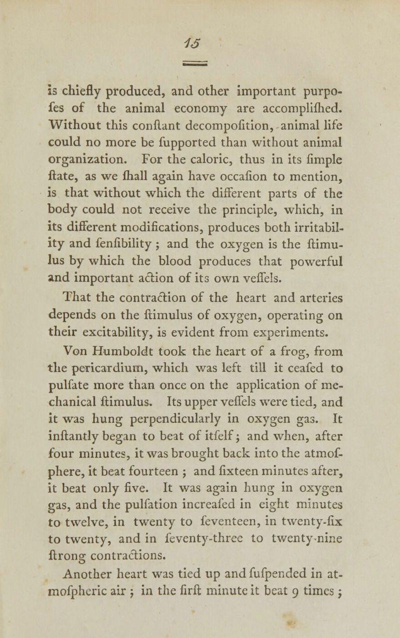 16 is chiefly produced, and other important purpo- fes of the animal economy are accomplifhed. Without this conflant decompofition, animal life could no more be fupported than without animal organization. For the caloric, thus in its fimple ftate, as we lhall again have occalion to mention, is that without which the different parts of the body could not receive the principle, which, in its different modifications, produces both irritabil- ity and fenfibility j and the oxygen is the ftimu- lus by which the blood produces that powerful and important action of its own vefiels. That the contraction of the heart and arteries depends on the ftimulus of oxygen, operating on their excitability, is evident from experiments. Von Humboldt took the heart of a frog, from the pericardium, which was left till it ceafed to pulfate more than once on the application of me- chanical ftimulus. Its upper vefiels were tied, and it was hung perpendicularly in oxygen gas. It inftantly began to beat of itfelf; and when, after four minutes, it was brought back into the atmof- phere, it beat fourteen ; and fixteen minutes after, it beat only five. It was again hung in oxygen gas, and the pulfation increafed in eight minutes to twelve, in twenty to feventeen, in twenty-fix to twenty, and in feventy-three to twenty^nine ftrong contractions. Another heart was tied up and fufpended in at- mofpheric air j in the firft minute it beat 9 times;