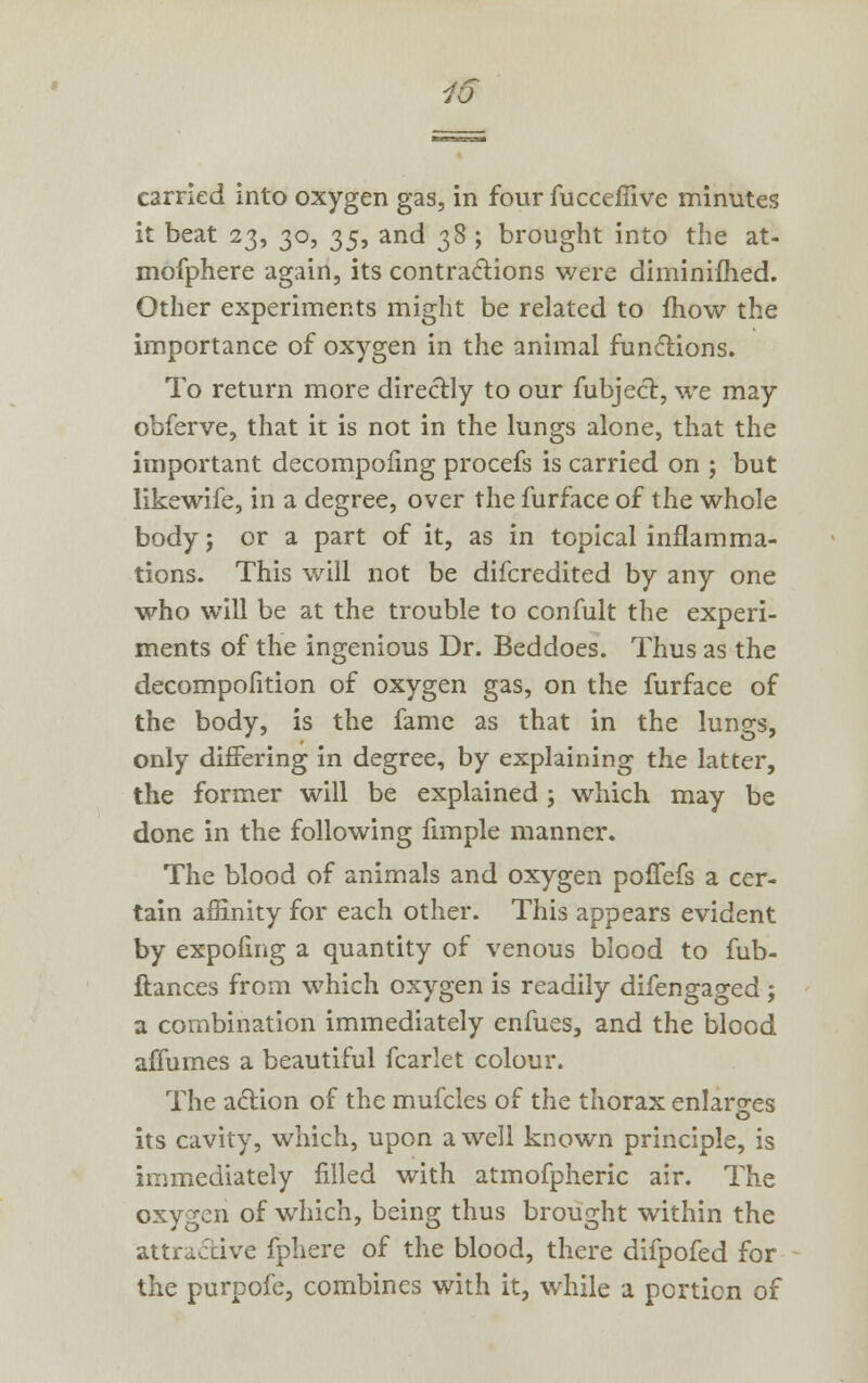 carried into oxygen gas, in four fucceffive minutes it beat 23, 30, 35, and 38 ; brought into the at- mofphere again, its contractions were diminifhed. Other experiments might be related to mow the importance of oxygen in the animal functions. To return more directly to our fubjecl, we may obferve, that it is not in the lungs alone, that the important decompofing procefs is carried on ; but likewife, in a degree, over the furface of the whole body j or a part of it, as in topical inflamma- tions. This will not be difcredited by any one who will be at the trouble to confult the experi- ments of the ingenious Dr. Beddoes. Thus as the decompofition of oxygen gas, on the furface of the body, is the fame as that in the lungs, only differing in degree, by explaining the latter, the former will be explained; which may be done in the following fimple manner. The blood of animals and oxygen poffefs a cer- tain affinity for each other. This appears evident by expofing a quantity of venous blood to fub- ftances from which oxygen is readily difengaged; a combination immediately enfues, and the blood affumes a beautiful fcarlet colour. The action of the mufcles of the thorax enlarges its cavity, which, upon a well known principle, is immediately filled with atmofpheric air. The oxygen of which, being thus brought within the attractive fphere of the blood, there difpofed for the purpofe, combines with it, while a portion of
