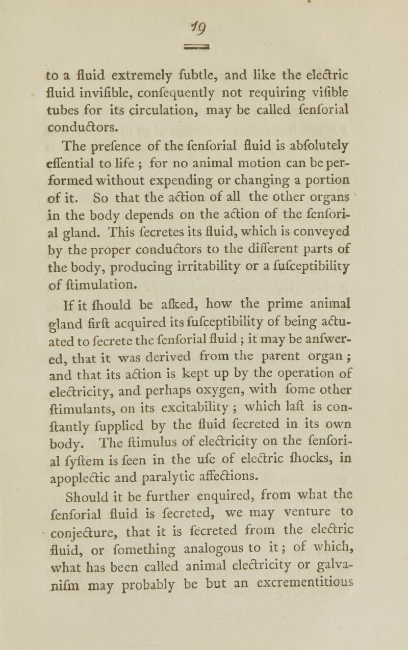 to a fluid extremely fubtle, and like the electric fluid invifible, confequently not requiring viiible tubes for its circulation, may be called fenforial conductors. The prefence of the fenforial fluid is abfolutely effential to life ; for no animal motion can be per- formed without expending or changing a portion of it. So that the action of all the other organs in the body depends on the action of the fenfori- al gland. This fecretes its fluid, which is conveyed by the proper conductors to the different parts of the body, producing irritability or a fufceptibility of ftimulation. If it fhould be afked, how the prime animal gland firft acquired its fufceptibility of being actu- ated to fecrete the fenforial fluid ; it may be anfwer- ed, that it was derived from the parent organ ; and that its action is kept up by the operation of electricity, and perhaps oxygen, with fome other ftimulants, on its excitability ; which laft is con- ftantly fupplied by the fluid fecreted in its own body. The ftimulus of electricity on the fenfori- al fyftem is feen in the ufe of electric fliocks, in apoplectic and paralytic affections. Should it be further enquired, from what the fenforial fluid is fecreted, we may venture to conjedure, that it is fecreted from the eledric fluid, or fomething analogous to it; of which, what has been called animal electricity or galva- nifm may probably be but an excrementitious