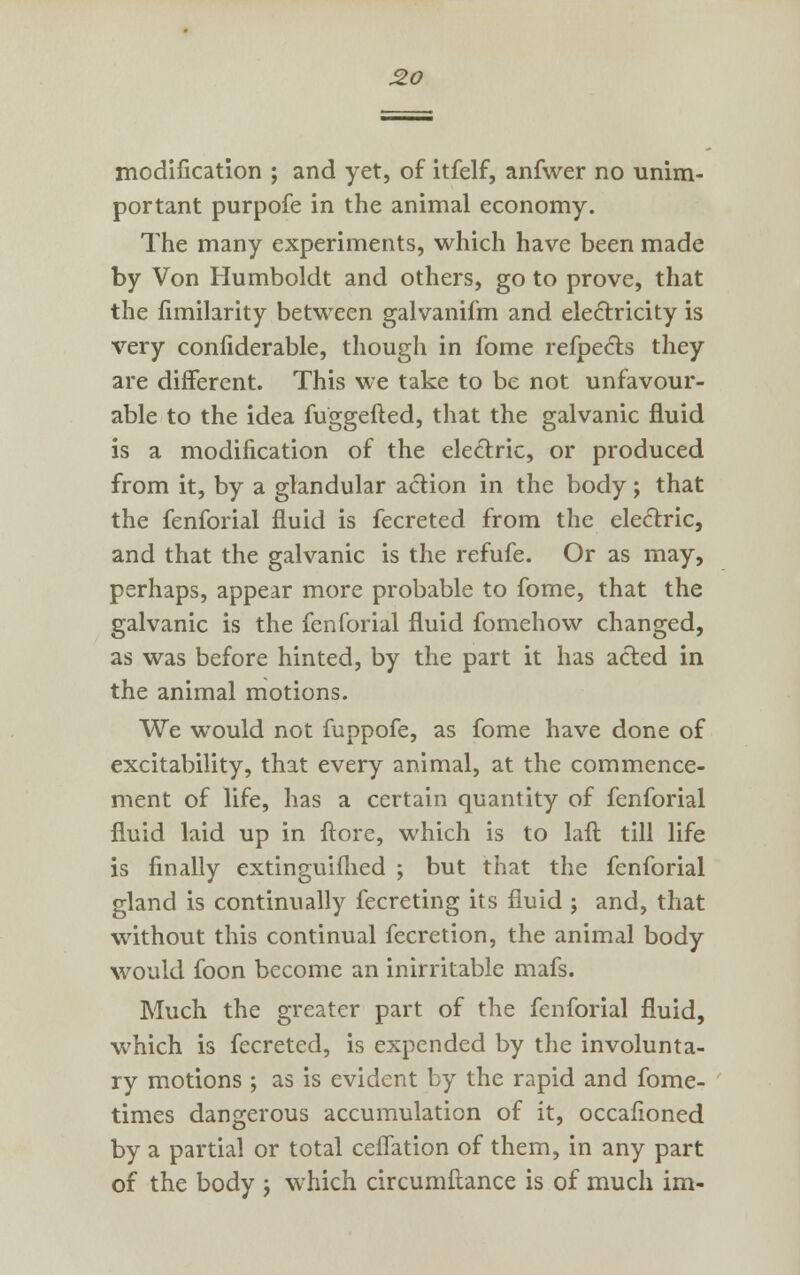 modification ; and yet, of itfelf, anfwer no unim- portant purpofe in the animal economy. The many experiments, which have been made by Von Humboldt and others, go to prove, that the fimilarity between galvanifm and electricity is very confiderable, though in fome refpects they are different. This we take to be not unfavour- able to the idea fuggefted, that the galvanic fluid is a modification of the electric, or produced from it, by a glandular action in the body; that the fenforial fluid is fecreted from the electric, and that the galvanic is the refufe. Or as may, perhaps, appear more probable to fome, that the galvanic is the fenforial fluid fomehow changed, as was before hinted, by the part it has acted in the animal motions. We would not fuppofe, as fome have done of excitability, that every animal, at the commence- ment of life, has a certain quantity of fenforial fluid laid up in ftore, which is to laft till life is finally extinguifhed ; but that the fenforial gland is continually fecreting its fluid ; and, that without this continual fecretion, the animal body would foon become an inirritable mafs. Much the greater part of the fenforial fluid, which is fecreted, is expended by the involunta- ry motions ; as is evident by the rapid and fome- times dangerous accumulation of it, occafioned by a partial or total ceflation of them, in any part of the body j which circumftance is of much im-