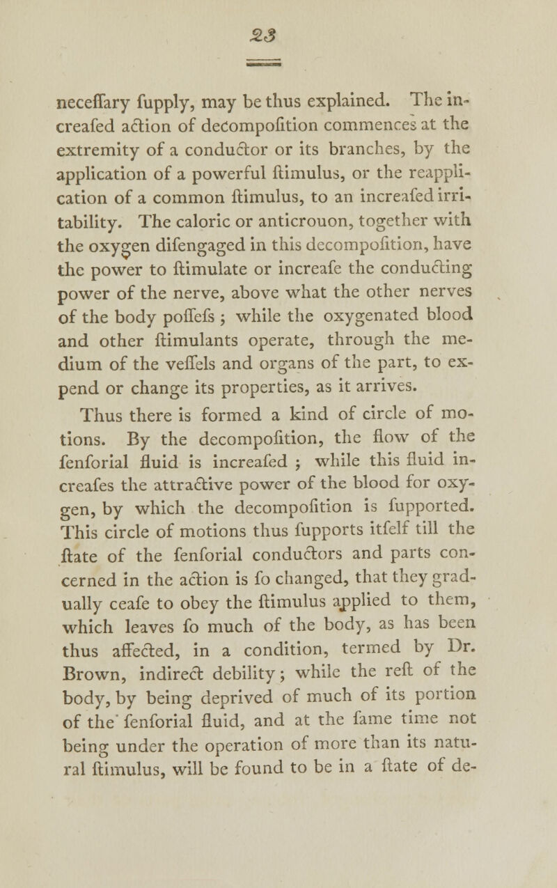 neceffary fupply, may be thus explained. The in- creafed action of decompofition commences at the extremity of a conductor or its branches, by the application of a powerful ftimulus, or the reappli- cation of a common ftimulus, to an increafed irri- tability. The caloric or anticrouon, together with the oxygen difengaged in this decompofition, have the power to ftimulate or increafe the conducting power of the nerve, above what the other nerves of the body poflefs ; while the oxygenated blood and other ftimulants operate, through the me- dium of the veffels and organs of the part, to ex- pend or change its properties, as it arrives. Thus there is formed a kind of circle of mo- tions. By the decompofition, the flow of the fenforial fluid is increafed j while this fluid in- creafes the attractive power of the blood for oxy- gen, by which the decompofition is fupported. This circle of motions thus fupports itfelf till the ftate of the fenforial conductors and parts con- cerned in the adion is fo changed, that they grad- ually ceafe to obey the ftimulus applied to them, which leaves fo much of the body, as has been thus affected, in a condition, termed by Dr. Brown, indirect debility; while the reft of the body, by being deprived of much of its portion of the fenforial fluid, and at the fame time not being under the operation of more than its natu- ral ftimulus, will be found to be in a ftate of de-