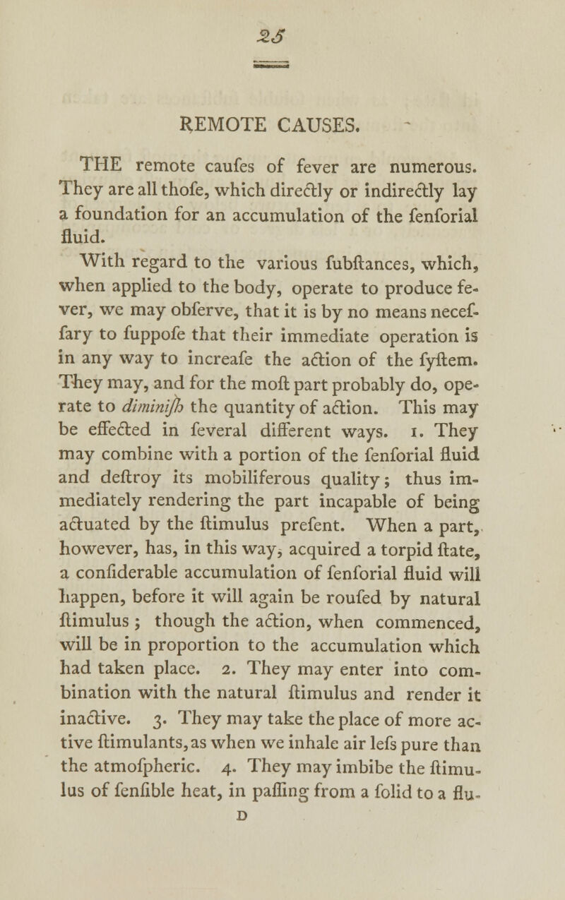 5>S REMOTE CAUSES. THE remote caufes of fever are numerous. They are all thofe, which diredly or indirectly lay a foundation for an accumulation of the fenforial fluid. With regard to the various fubftances, which, when applied to the body, operate to produce fe- ver, we may obferve, that it is by no means necef- fary to fuppofe that their immediate operation is in any way to increafe the action of the fyftem. They may, and for the moll part probably do, ope- rate to diminijh the quantity of action. This may be effected in feveral different ways. i. They may combine with a portion of the fenforial fluid and deftroy its mobiliferous quality; thus im- mediately rendering the part incapable of being actuated by the ftimulus prefent. When a part, however, has, in this way, acquired a torpid ftate, a confiderable accumulation of fenforial fluid will happen, before it will again be roufed by natural ftimulus ; though the action, when commenced, will be in proportion to the accumulation which had taken place. 2. They may enter into com- bination with the natural ftimulus and render it inactive. 3. They may take the place of more ac- tive ftimulants,as when we inhale air lefs pure than the atmofpheric. 4. They may imbibe the ftimu- lus of fenfible heat, in palling from a folid to a flu- D