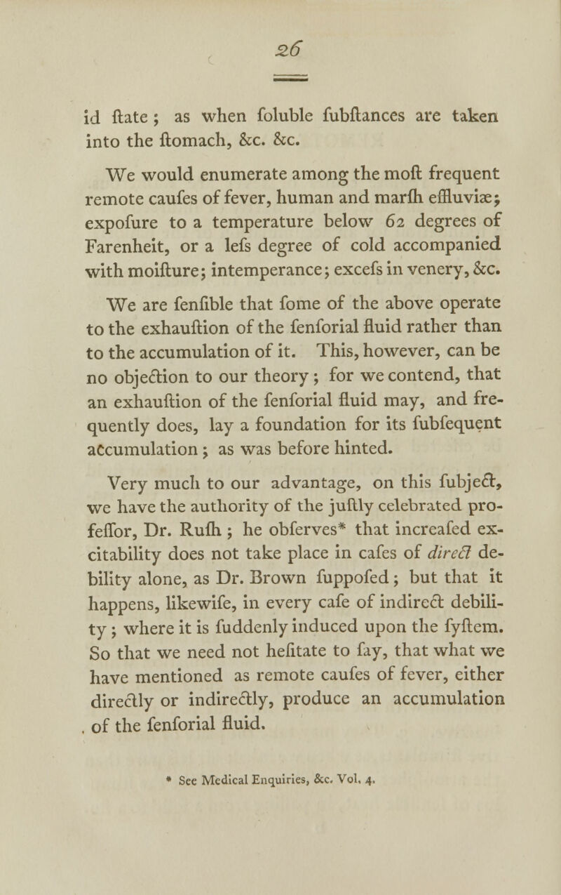 id ftate ; as when foluble fubflances are taken into the ftomach, &c. &c. We would enumerate among the moft frequent remote caufes of fever, human and marfh effiuvise; expofure to a temperature below 62 degrees of Farenheit, or a lefs degree of cold accompanied with moifture; intemperance; excefsin venery,&c. We are fenfible that fome of the above operate to the exhauftion of the fenforial fluid rather than to the accumulation of it. This, however, can be no objection to our theory; for we contend, that an exhauftion of the fenforial fluid may, and fre- quently does, lay a foundation for its fubfequent accumulation j as was before hinted. Very much to our advantage, on this fubject, we have the authority of the juftly celebrated pro- feflbr, Dr. Rufli; he obferves* that increafed ex- citability does not take place in cafes of direft de- bility alone, as Dr. Brown fuppofed; but that it happens, likewife, in every cafe of indirect, debili- ty ; where it is fuddenly induced upon the fyftem. So that we need not hefitate to fay, that what we have mentioned as remote caufes of fever, either directly or indirectly, produce an accumulation . of the fenforial fluid. * See Medical Enquiries, &c. Vol. 4.