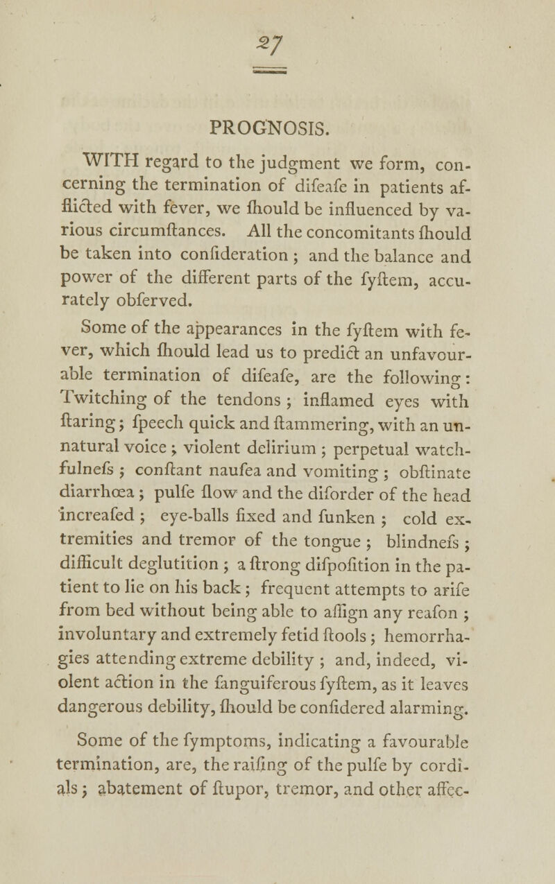 zj PROGNOSIS. WITH regard to the judgment we form, con- cerning the termination of difeafe in patients af- flicted with fever, we mould be influenced by va- rious circumftances. All the concomitants mould be taken into confideration ; and the balance and power of the different parts of the fyftem, accu- rately obferved. Some of the appearances in the fyftem with fe- ver, which mould lead us to predict an unfavour- able termination of difeafe, are the following: Twitching of the tendons ; inflamed eyes with flaring; fpeech quick and ftammering, with an un- natural voice ; violent delirium ; perpetual watch- fulnefs j conftant naufea and vomiting ; obftinate diarrhoea ; pulfe flow and the diforder of the head increafed ; eye-balls fixed and funken ; cold ex- tremities and tremor of the tongue ; blindnefs ; difficult deglutition ; a ftrong difpofition in the pa- tient to lie on his back; frequent attempts to arife from bed without being able to affign any reafon ; involuntary and extremely fetid ftools; hemorrha- gies attending extreme debility ; and, indeed, vi- olent action in the fanguiferous fyftem, as it leaves dangerous debility, fhould be confidered alarming. Some of the fymptoms, indicating a favourable termination, are, the raifing of the pulfe by cordi- als ; abatement of ftupor, tremor, and other affec-