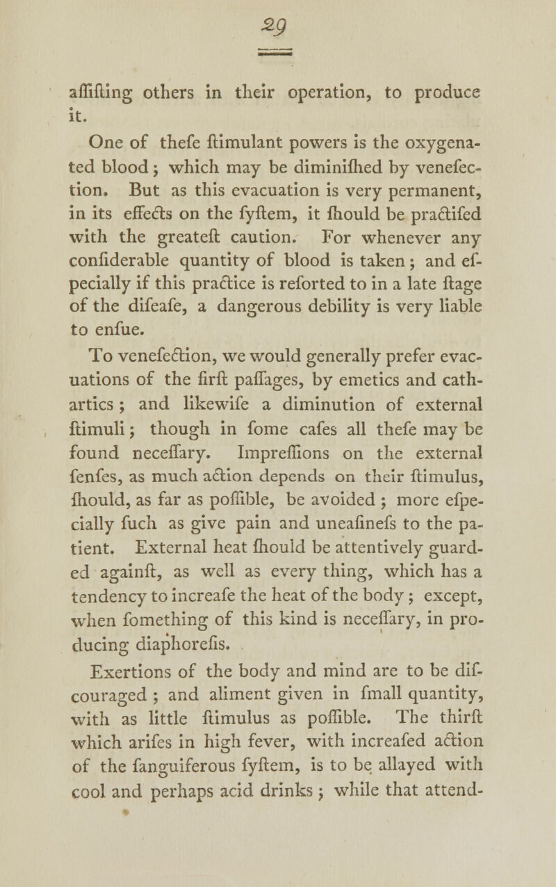 *9 aflifting others in their operation, to produce it. One of thefe ftimulant powers is the oxygena- ted blood j which may be diminifhed by venefec- tion. But as this evacuation is very permanent, in its effects on the fyftem, it mould be pra&ifed with the greateft caution. For whenever any confiderable quantity of blood is taken; and es- pecially if this practice is reforted to in a late ftage of the difeafe, a dangerous debility is very liable to enfue. To venefec~Hon, we would generally prefer evac- uations of the firft paflages, by emetics and cath- artics ; and likewife a diminution of external ftimuli; though in fome cafes all thefe may be found neceffary. Impreflions on the external fenfes, as much action depends on their ftimulus, mould, as far as pofiible, be avoided ; more efpe- cially fuch as give pain and uneafinefs to the pa- tient. External heat mould be attentively guard- ed againft, as well as every thing, which has a tendency to increafe the heat of the body; except, when fomething of this kind is neceffary, in pro- ducing diaphorefis. Exertions of the body and mind are to be dif- couraged ; and aliment given in fmall quantity, with as little ftimulus as pofiible. The third which arifes in high fever, with increafed a&ion of the fanguiferous fyftem, is to be allayed with cool and perhaps acid drinks j while that attend-